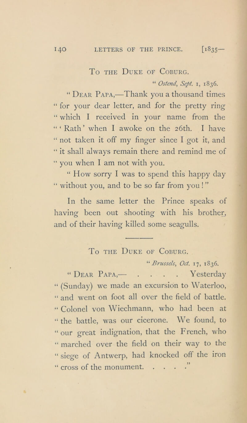 To THE Duke of Coburg. “ Ostend, Sept. i, 1836. “ Dear Papa,—Thank you a thousand times “ for your dear letter, and for the pretty ring “ which I received in your name from the “ ‘ Rath’ when I awoke on the 26th. I have “ not taken it off my finger since I got it, and “ it shall always remain there and remind me of “ you when I am not with you. “ How sorry I was to spend this happy day “ without you, and to be so far from you ! ” In the same letter the Prince speaks of having been out shooting with his brother^ and of their having killed some seagulls. To THE Duke of Coburg. Brussels, Oct. 17, 1836. “ Dear Papa,— .... Yesterday “ (Sunday) we made an excursion to Waterloo, “ and went on foot all over the field of battle. “ Colonel von Wiechmann, who had been at “ the battle, was our cicerone. We found, to “ our great Indignation, that the French, who “ marched over the field on their way to the “ siege of Antwerp, had knocked off the iron “ cross of the monument ”