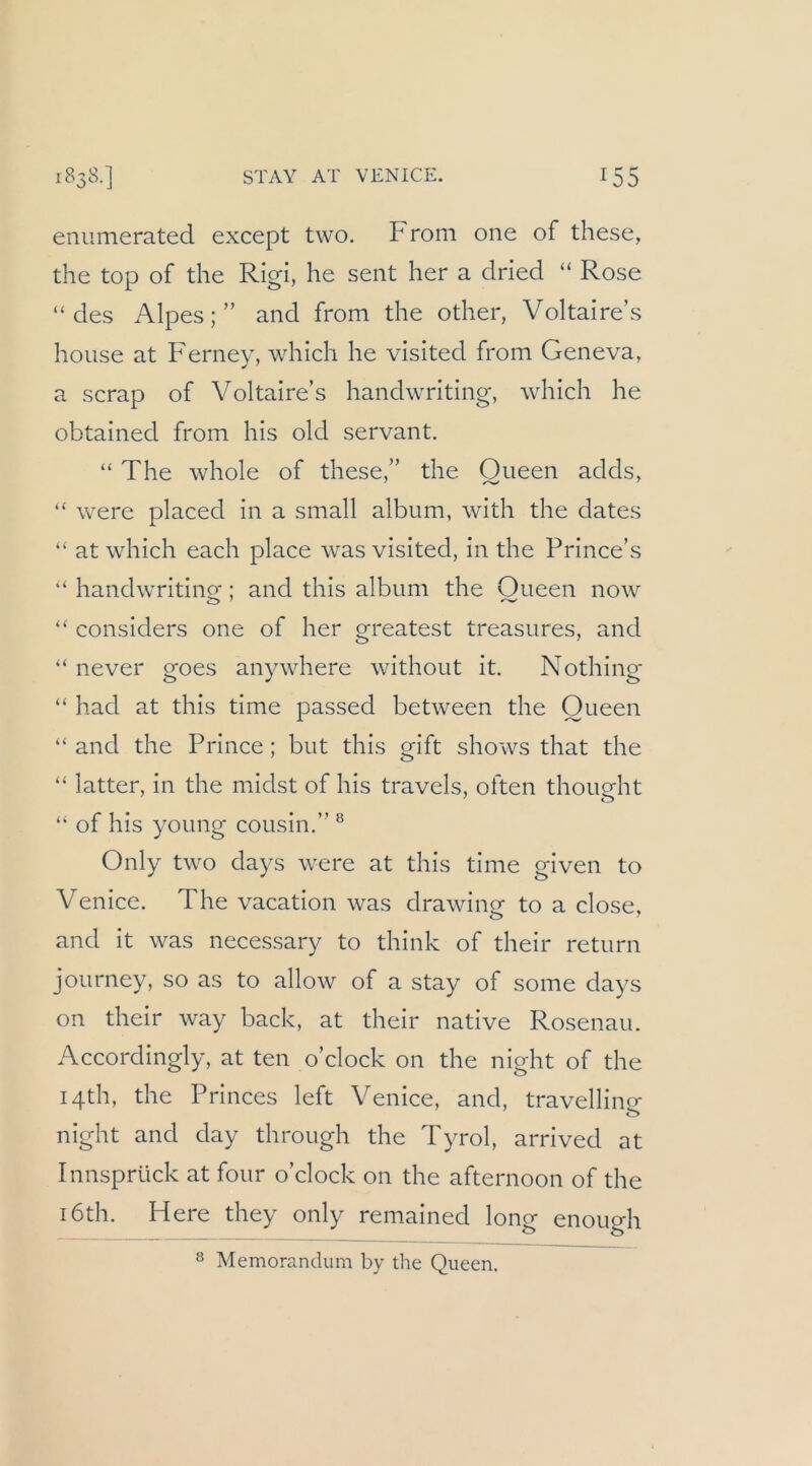 enumerated except two. From one of these, the top of the Rigi, he sent her a dried “ Rose “des Alpes;” and from the other, Voltaire’s house at Fernev, which he visited from Geneva, a scrap of Voltaire’s handwriting, which he obtained from his old servant. “ The whole of these,” the Queen adds, “ were placed in a small album, with the dates “ at which each place was visited, in the Prince’s “ handwriting; and this album the Queen now “ considers one of her greatest treasures, and “ never goes anywhere without it. Nothing “ had at this time passed between the Queen “ and the Prince; but this gift shows that the “ latter, in the midst of his travels, often thoueht “ of his young cousin.” ® Only two days were at this time given to Venice. The vacation was drawine to a dose, and it was necessary to think of their return journey, so as to allow of a stay of some days on their way back, at their native Rosenau. Accordingly, at ten o’clock on the night of the I4th, the Princes left Venice, and, travellino- <ü> night and day through the Tyrol, arrived at Innsprück at four o’clock on the afternoon of the i6th. Here they only remained long enough s Memorandum by the Queen.