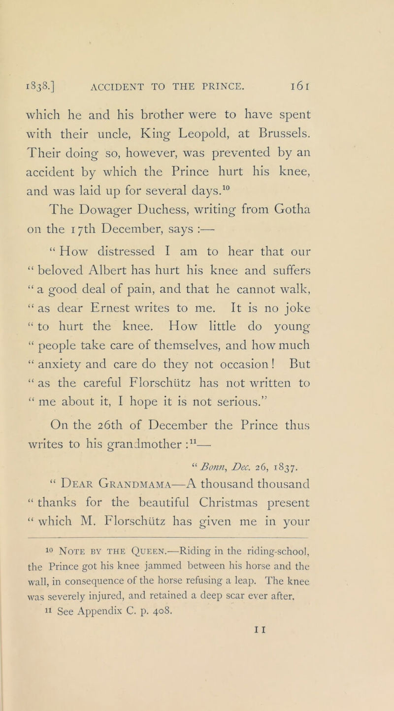 ACCIDENT TO THE PRINCE. l6 r which he and his brother were to have spent with their uncle, King Leopold, at Brussels. Their doing so, however, was prevented by an accident by which the Prince hurt his knee, and was laid up for several days.^° The Dowager Duchess, writing from Gotha on the 17th December, says :— “ H ow distressed I am to hear that our “ beloved Albert has hurt his knee and suffers “ a good deal of pain, and that he cannot walk, “ as dear Ernest writes to me. It is no joke “ to hurt the knee. How little do young “ people take care of themselves, and how much “ anxiety and care do they not occasion ! But “ as the careful Florschütz has not written to “ me about it, I hope it is not serious.” On the 2Öth of December the Prince thus writes to his grandmother —■ '■'‘Bonn, Dec. 26, 1837. “ Dear Grandmama—A thousand thousand “ thanks for the beautiful Christmas present “ which M. Florschütz has given me in your 10 Note by the Queen.—Riding in the riding-school, the Prince got his knee jammed between his horse and the wall, in consequence of the horse refusing a leap. The knee was severely injured, and retained a deep scar ever after.