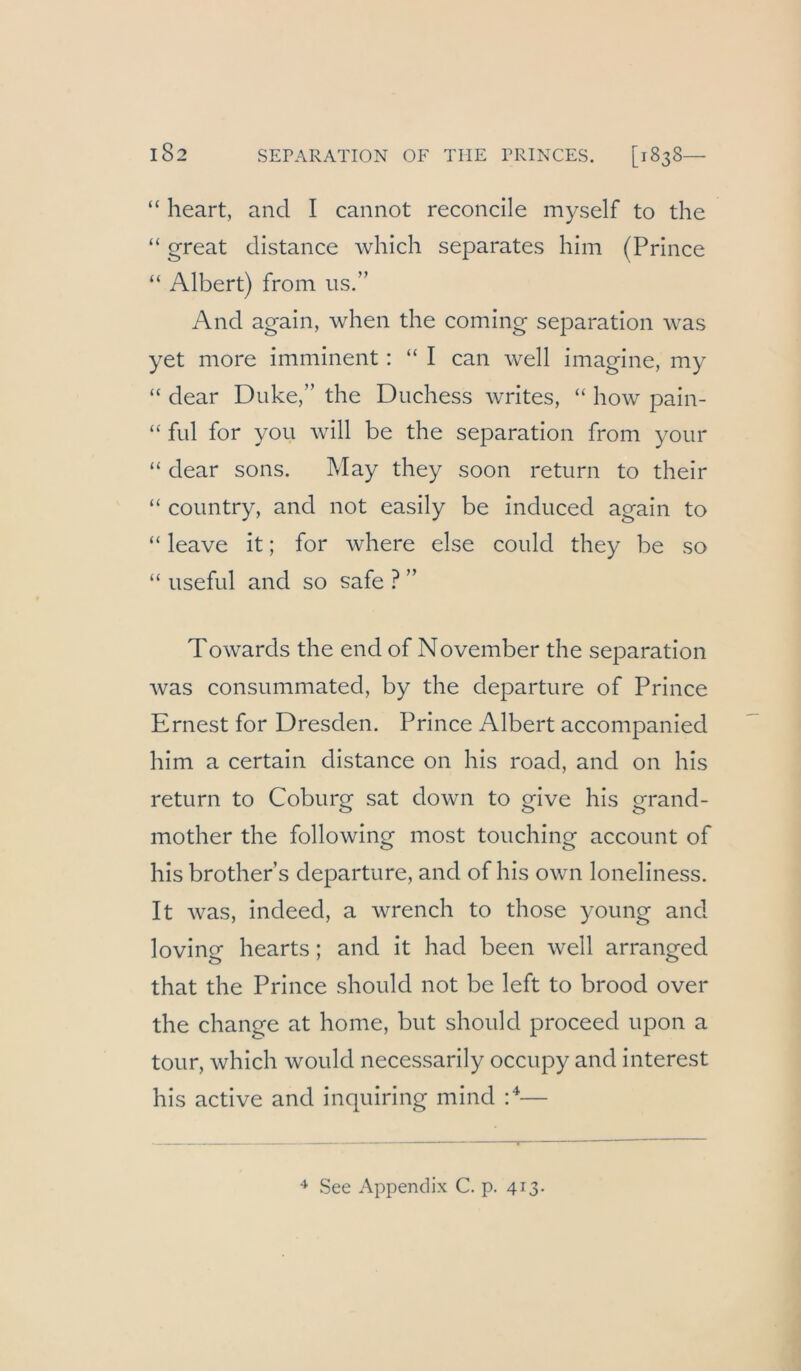 “ heart, and I cannot reconcile myself to the “ great distance which separates hini (Prince “ Albert) from us.” And again, when the coming Separation Avas yet more imminent: “ I can Avell imagine, my “ dear Duke,” the Duchess Avrites, “ hoAv pain- “ ful for you Avill be the Separation from your “ dear sons. May they soon return to their “ country, and not easily be induced again to “ leave it; for Avhere eise could they be so “ useful and so safe ? ” ToAvards the end of November the Separation Avas consummated, by the departure of Prince Ernest for Dresden. Prince Albert accompanied him a certain distance on his road, and on his return to Coburg sat doAvn to give his grand- mother the folloAving most touching account of his brother’s departure, and of his oAvn loneliness. It Avas, indeed, a Avrench to those young and loving hearts; and it had been Avell arranged that the Prince should not be left to brood over the change at home, but should proceed upon a tour, Avhich avouIcI necessarily occupy and interest his active and inquiring mind P— See Appendix C. p. 413.