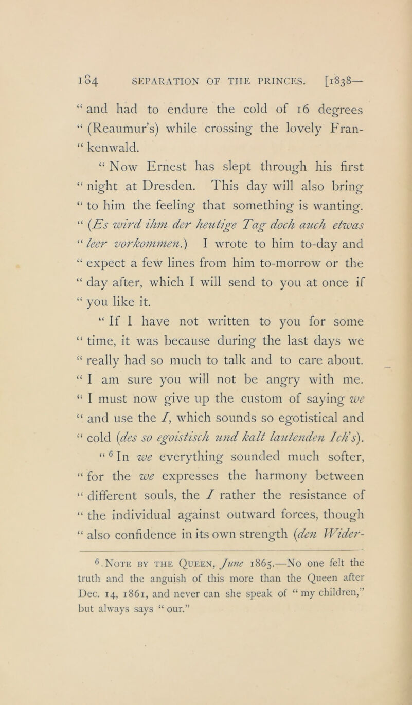 “and had to endure the cold of i6 degrees “ (Reaiimur’s) while Crossing the lovely Fran- “ kenwald. “ Now Ernest has slept through his first “ night at Dresden. This day will also bring “ to him the feeling that something is wanting. “ {Iis wird ihm der heutige Tag doch aiich etwas leer Vorkommen.) I wrote to him to-day and “ expect a few lines from him to-morrow or the “ day after, which I will send to you at once if “ you like it. “ If I have not written to you for some “ time, it was because during the last days Ave “ really had so much to talk and to care about. “ I am sure you will not be angry Avith me. “ I must now give up the custom of saying we “ and use the /, Avhich sounds so egotistical and “ cold (des so egoistisch und kalt lautenden Iclis). “ ® In we everything sounded much softer, “ for the we expresses the harmony betAveen “ different souls, the / rather the resistance of “ the individual against outAvard forces, though “also confidence in its OAvn strength (den Wider- ^ Note by the Queen, y>/w 1865.—No one feit the truth and the anguish of tliis more than the Queen after Dec. 14, 1861, and never can she speak of “ my children,” but always says “ our.”