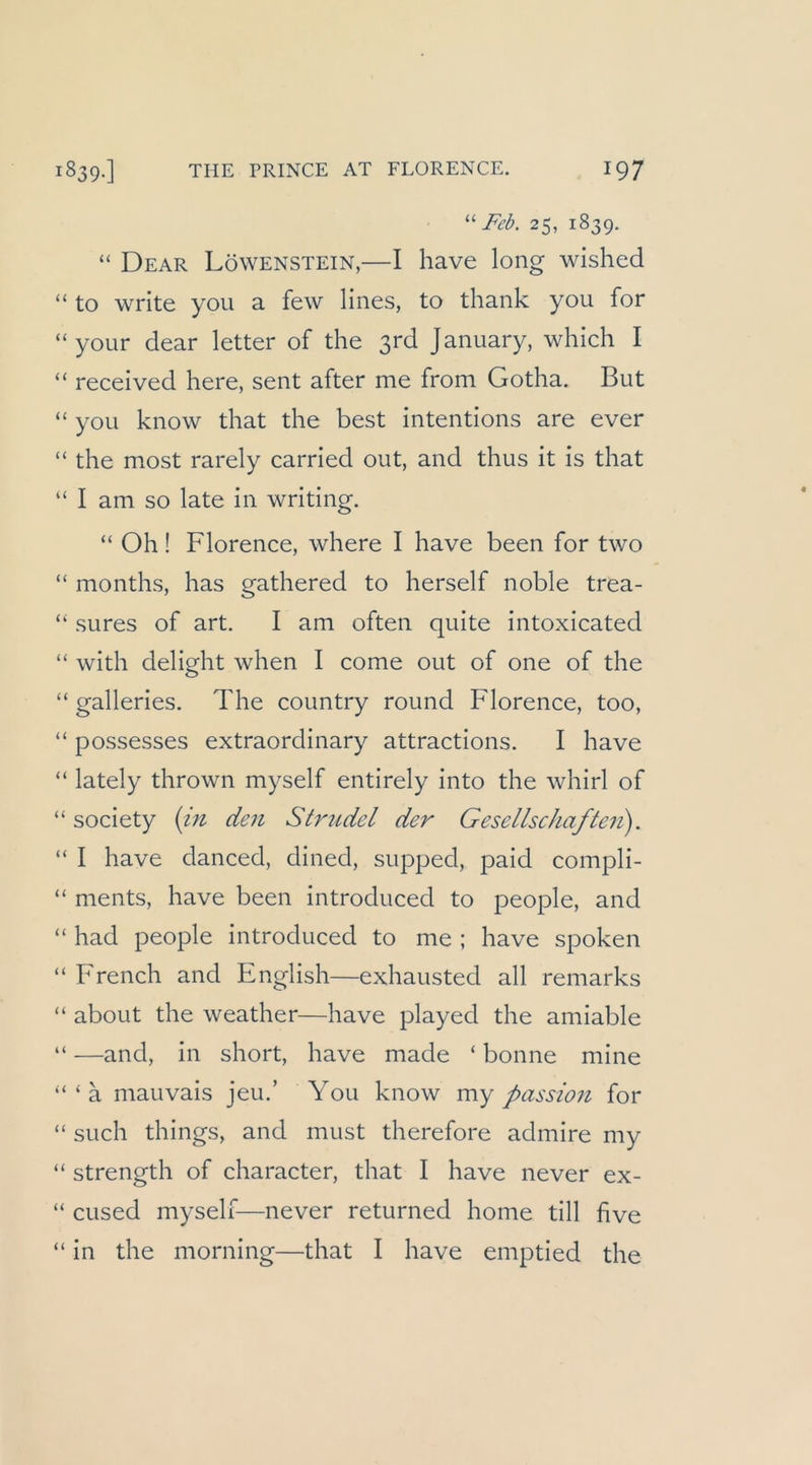 Feb. 25, 1839. “ Dear Löwenstein,—I have long wished “ to write you a few lines, to thank you for “your dear letter of die ßrd January, which I “ received here, sent after me from Godia. But “ you know diat die best intentions are ever “ die niost rarely carrled out, and tlius it is that “ I am so late in wridng. “ Oh! Florence, wliere I have been for two “ months, has gathered to herseif noble trea- “ sures of art. I am ofteii quite intoxicated “ with delight when I come out of one of die “ galleries. The country round Florence, too, “ possesses extraordinary attractions. I have “ lately thrown myself entirely into the whirl of “ society {in den Strudel der Gesellschaften). “ I have danced, dined, supped, paid compli- “ nients, have been introduced to people, and “ had people introduced to me ; have spoken “ French and English—exhausted all reniarks “ about the weather—have played the aniiable “ —and, in short, have made ‘ bonne niine “‘a mauvais jeu.’ You know my passion for “ such things, and must therefore admire my “ strength of character, that I have never ex- “ cused myself—never returned honie tili five “ in the morning—that I have emptied the