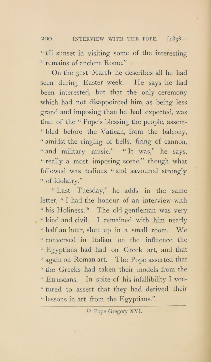 “ tili sunset in visiting some of the interesting “ remains of ancient Rome.” On the 3ist March he describes all he had seen during Easter week. He says he had been interested, but that the only ceremony which had not disappointed him, as being less grand and imposing than he had expected, was that of the “ Pope’s blessing the people, assem- “ bled before the Vatican, from the balcony, “ amidst the ringing of bells, bring of cannon, “ and military music.” “ It was,” he says, “ really a most imposing scene,” though what followed was tedious “ and savoured strongly “ of idolatry.” “ Last Tuesday,” he adds in the same 1 etter, “ I had the honour of an interview with “ his Holiness.^^ The old gentleman was very “ kind and civil. I remained with him nearly “ half an hour, shut up in a small room. We “ conversed in Italian on the influence the “ Egyptians had had on Greek art, and that “ again on Roman art. The Pope asserted that “ the Greeks had taken their models from the “ Etruscans. In spite of his infallibility I ven- “ tured to assert that they had derived their “ lessons in art from the Egyptians.” 19 Pope Gregory XVI.