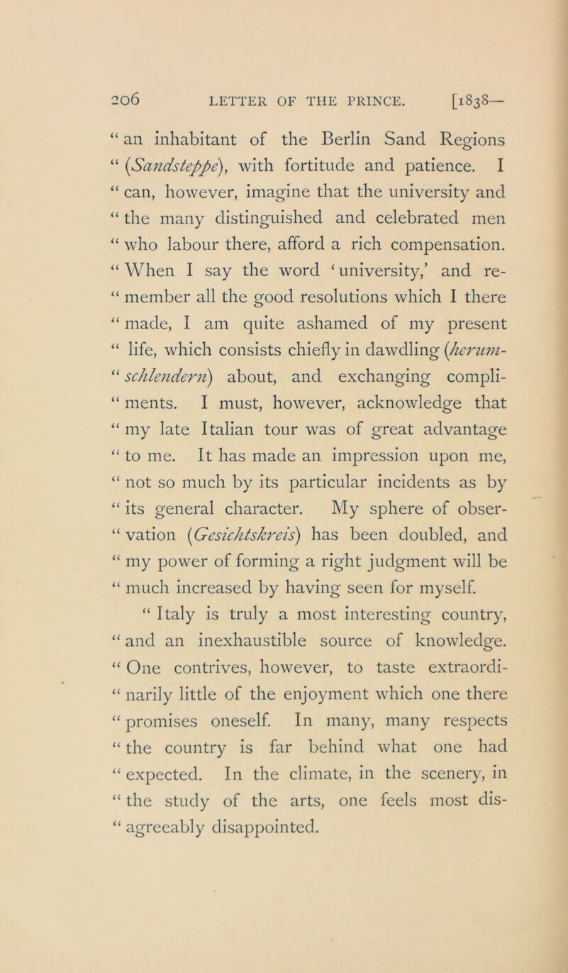 “ an inhabitant of the Berlin Sand Regions “ {Sandsteppe)^ with fortitude and patience. I “ can, however, iniagine that the university and “ the many distinguished and celebrated men “ who labour there, afford a rieh compensation. “ When I say the word ‘ university,’ and re- “ member all the good resolutions which I there ‘‘ made, I am qiiite ashamed of my present “ life, which consists chiefly in dawdling {Jmnim- “ schlendeni) about, and exchanging compli- “ ments. I must, however, acknowledge that my late Italian tour was of great advantage “ to me. It has made an Impression upon me, “ not so much by its particular incidents as by its general character. My sphere of obser- “ vation {Gesichtskreis) has been doubled, and “ my power of forming a right judgment will be “ much increased by having seen for myself. “ Italy is truly a most interesting country, “ and an inexhaustible source of knowledge. ‘‘ One contrives, however, to taste extraordi- narily little of the enjoyment which one there “ promises oneself In many, many respects “ the country is far behind what one had “ expected. In the climate, in the scenery, in “ the study of the arts, one feels most dis- “ agreeably disappointed.