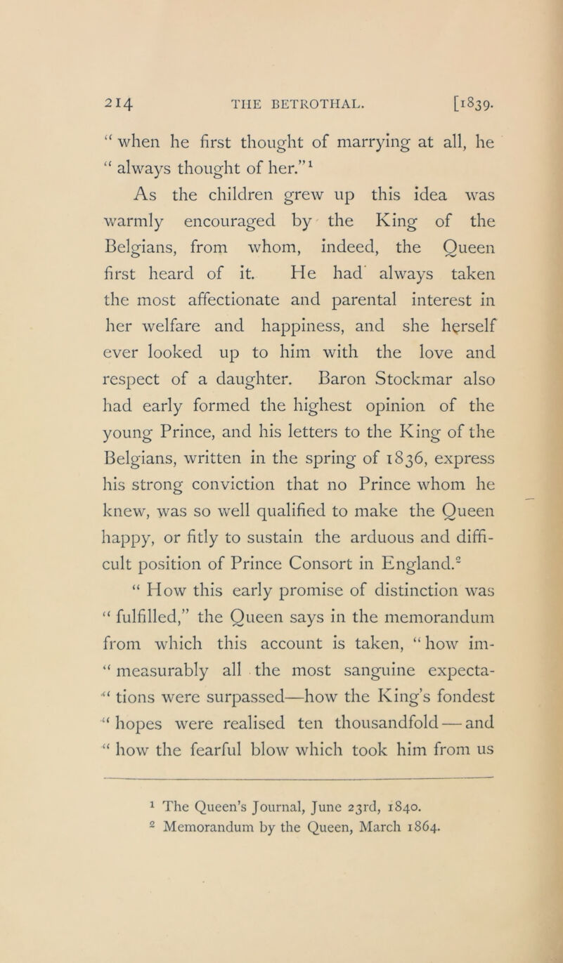 “ when he first thoiight of marrylng at all, he “ always thought of her/’^ As the children grew up this idea was warmly encouraged by the King of the Belgians, from whom, indeed, the Queen first heard of it. He had* always taken the most affectionate and parental interest in her welfare and happiness, and she h^rself ever looked up to him with the love and respect of a daughter. Baron Stockmar also had early formed the highest opinion of the young Prince, and his letters to the King of the Belgians, written in the spring of 1836, express his strong conviction that 110 Prince whom he knew, was so well qualified to make the Queen happy, or fitly to sustain the arduous and diffi- cult Position of Prince Consort in England.” “ PIow this early promise of distinction was “ fulfilled,” the Queen says in the memorandum from which this account is taken, “ how im- “ measurably all the most sanguine expecta- ■“ tions were surpassed—how the King’s fondest “ hopes were realised ten thousandfold — and “ how the fearful blow which took him from us 1 The Queen’s Journal, June 23rd, 1840. 2 Memorandum by the Queen, March 1864.