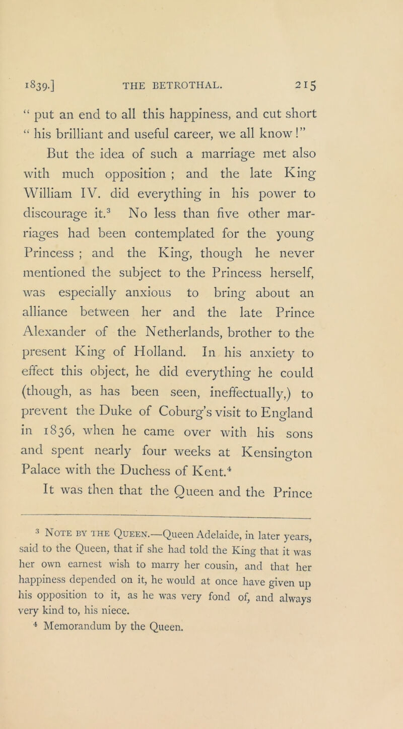 “ put an end to all this happlness, and cut short “ his brilliant and useful career, \ve all know!” But the idea of such a marriage met also with much Opposition ; and the late King William IV. did everything in his power to discourage it.^ No less than five other mar- riages had been contemplated for the young Princess ; and the King, though he never mentioned the subject to the Princess herseif, was especially anxious to bring about an alliance between her and the late Prince Alexander of the Netherlands, brother to the present King of Holland. In his anxiety to effect this object, he did everything he could (though, as has been seen, ineffectually,) to prevent the Duke of Coburgs visit to England in 1836, when he came over with his sons and spent nearly four weeks at Kensino-ton Palace with the Duchess of Kent.^ It was then that the Queen and the Prince •'* Note by the Queen.—Queen Adelaide, in later years, said to the Queen, that if she had told the King that it was her own earnest wish to marry her cousin, and that her happiness depended on it, he would at once have given up his Opposition to it, as he was very fond of^ and always very kind to, his niece. Memorandum by the Queen.