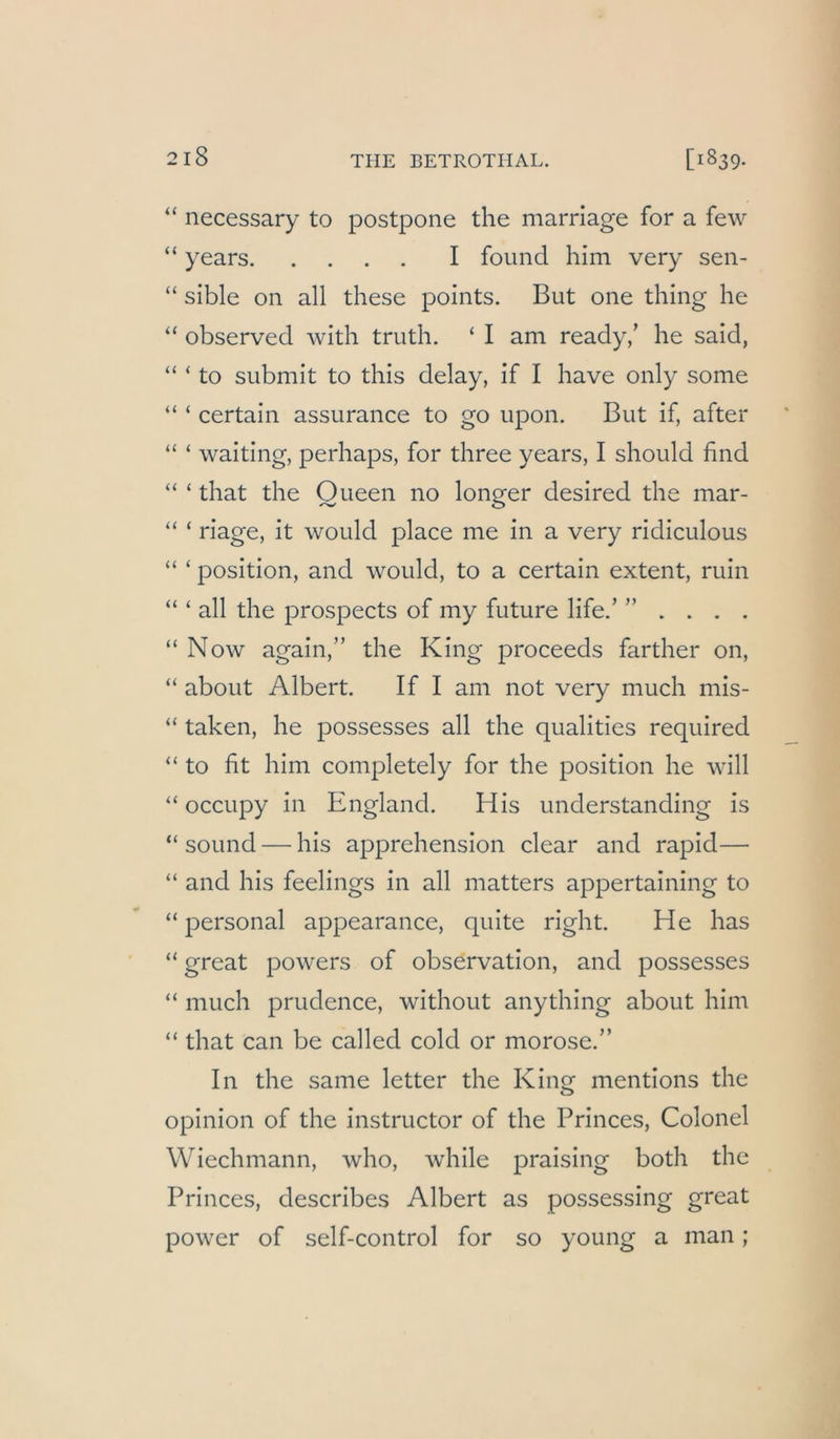 “ necessary to postpone the marriage for a few “ years I found him very sen- “ sible on all these points. But one thing he “ observed with triith. ‘ I am ready/ he said, “ ‘ to submit to this delay, if I have only some “ ‘ certain assurance to go iipon. But if, after ‘‘ ‘ waiting, perhaps, for three years, I should find “ ‘ that the Oueen no lonpfer desired the mar- “ ‘ riage, it would place me in a very ridiculous “ ‘ Position, and would, to a certain extent, ruin “ ‘ all the prospects of my future life/ ” . . . . “ Now again,” the King proceeds farther on, “ about Albert. If I am not very much mis- “ taken, he possesses all the qualities required “ to fit him completely for the position he will “ occupy in England. His understanding is “ sound — his apprehension clear and rapid— “ and his feelings in all matters appertaining to “ personal appearance, quite right. He has “ great powers of observation, and possesses “ much prudence, without anything about him “ that can be called cold or morose.” In the same letter the King mentions the opinion of the instructor of the Princes, Colonel Wiechmann, who, while praising both the Princes, describes Albert as possessing great power of self-control for so young a man;