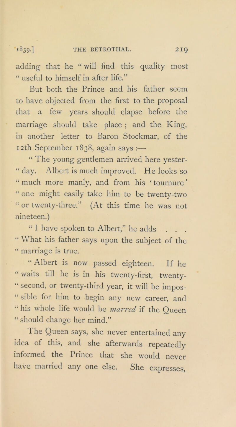 aclding that he “ will find this quality most “ useful to himself in after life.” But bodi the Prince and his father seem to have objected from the first to the proposal that a few years should elapse before the marriage should take place ; and the King, in another letter to Baron Stockmar, of the I2th September 1838, again says :—■ “ The young gentlemen arrived here yester- “ day. Albert is much improved. He looks so “ much more manly, and from his ‘tournure’ “ one might easily take him to be twenty-two “ or tw^enty-three.” (At this time he w^as not nineteen.) “ I have spoken to Albert,” he adds . . . “ What his father says upon the subject of the “ marriage is true. “ Albert is now passed eighteen. If he “ waits tili he is in his twenty-first, tw^enty- “ second, or twenty-third year, it will be impos- “ sible for him to begin any new'- career, and “ his whole life would be marrcd if the Queen “ should change her mind.” The Queen says, she never entertained any idea of this, and she afterwards repeatedly informed the Prince that she would never have married any one eise. She expresses,