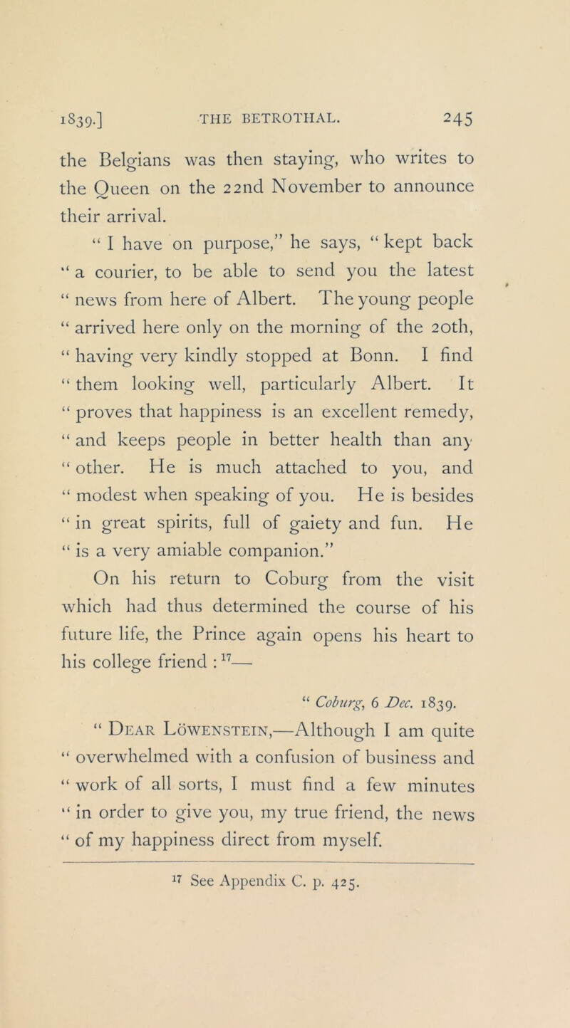 the Belgians was then staying, who writes to the Oueen on the 2 2nd November to announce their arrival. “ I have on purpose,” he says, “ kept back “ a Courier, to be able to send you the latest “ news from here of Albert. The young people “ arrived here only on the morning of the 20th, “ having very kindly stopped at Bonn. I find “ them looking well, particularly Albert. It “ proves that happiness is an excellent remedy, “ and keeps people in better health than any “ other. He is much attached to you, and “ modest when speaking of you. He is besides “ in great spirits, full of gaiety and fun. He “ is a very amiable companion.” On bis return to Coburg from the visit which had thus determined the course of his future life, the Prince again opens his heart to his College friend : — “ Coburgs 6 Dec. 1839. “ Dear Löwenstein,—Although I am quite “ overwhelmed with a confusion of business and “ Work of all sorts, I must find a few minutes “ in Order to give you, my true friend, the news “ of my happiness direct from myself. See Appendix C. p. 425.