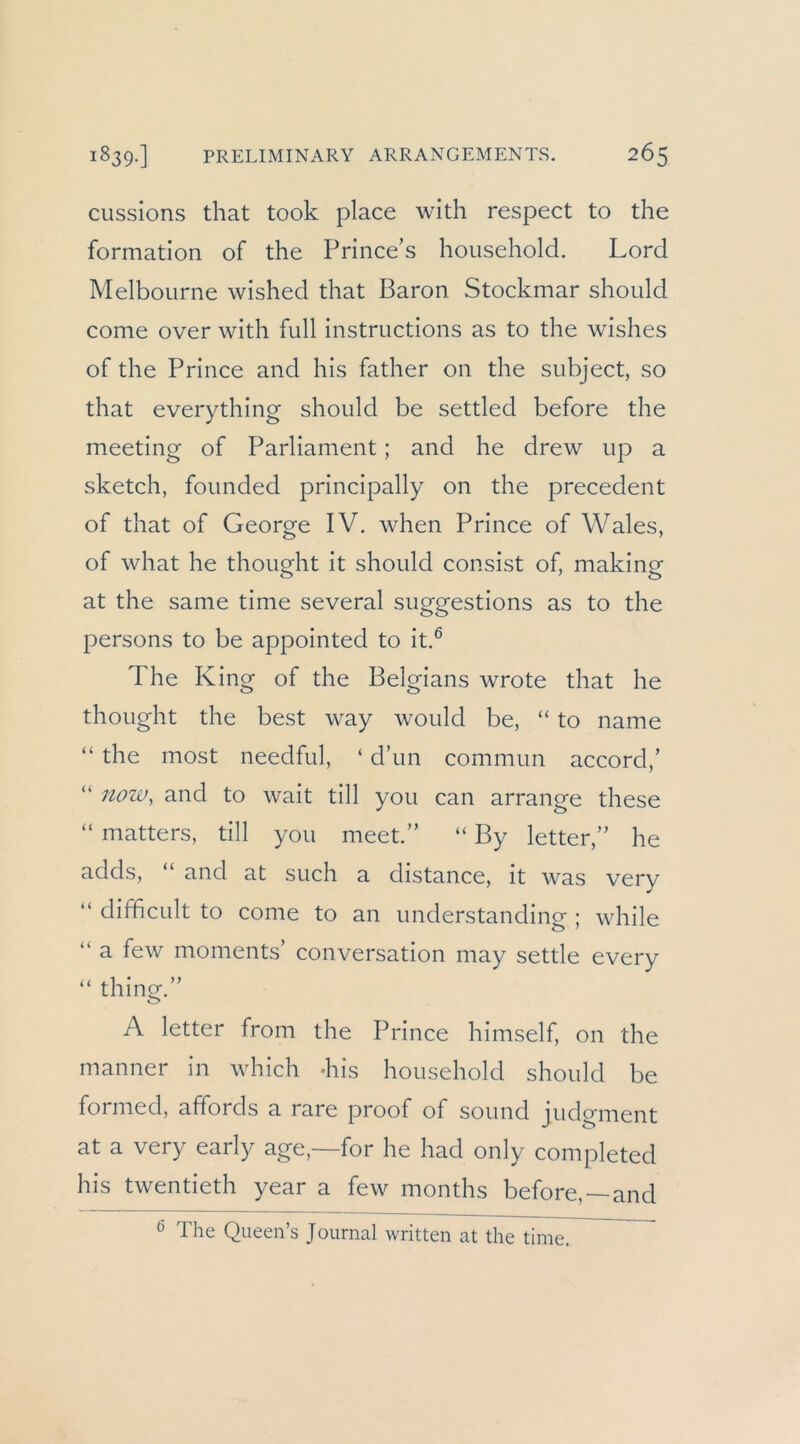 cussions that took place with respect to the formatlon of the Prince’s hoiisehold. Lord Melbourne wished that Baron Stockmar should come over with full instructions as to the wishes of the Prince and his father on the subject, so that everything should be settled before the meeting of Parliament; and he drew up a sketch, founded principally on the precedent of that of George IV. when Prince of Wales, of what he thought it should consist of, making at the same time several suggestions as to the persons to be appointed to it.® The King of the Belgians wrote that he thought the best way would be, “ to name “ the most needful, ‘ d’un commun accord,’ “ now, and to wait tili you can arrange these “ matters, tili you meet.” “ By letter,” he adds, “ and at such a distance, it was very “ difficult to come to an understanding ; while “ a few moments’ conversation may settle every “ thing.” A letter from the Prince himself, on the manner in which -his household should be formed, affords a rare proof of sound judgment at a very early age,—for he had only completed his twentieth year a few months before, and ® The Queen’s Journal written at the time.