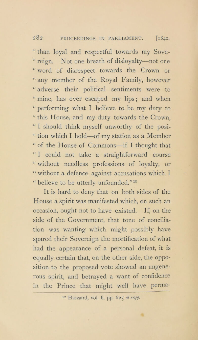 “ than loyal and respectful towards my Sove- “ reign. Not one breath of disloyalty—not one “ Word of disrespect towards the Crown or “ any member of the Royal Family, however “ adverse their political sentiments were to “ mine, has ever escaped my lips; and when “ performing what I believe to be my duty to “ this House, and my duty towards the Crown, “ I should think myself unworthy of the posi- “ tion which I hold—of my Station as a Member “ of the House of Commons—if I thought that “ I could not take a straightforward course “ without needless professions of loyalty, or “ without a defence against accusations which I “ believe to be utterly unfounded.”^’^ It is hard to deny that on both sides of the House a spirit was manifested which, on such an occasion, ought not to have existed. If, on the side of the Government, that tone of concilia- tion was wanting which niight possibly have spared their Sovereign the mortification of what had the appearance of a personal defeat, it is equally certain that, on the other side, the Oppo- sition to the proposed vote showed an ungene- rous spirit, and betrayed a want of confidence in the Prince that might well have perma- Hansard, vol. li. pp. 625 ct scqq.