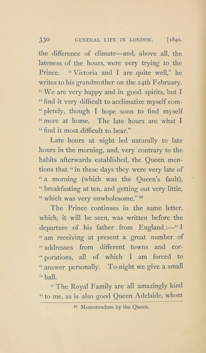 the difiference of climate—and, above all, the lateness of the hours, were very trylng to the Prince. “ Victoria and I are quite well,” he writes to his grandmother on the 2qth February. “ We are very happy and in good spirits, but I “ find it very difhcult to acclimatize myself com- “ pletely, though I hope soon to find myself “ more at home. The late hours are what I “ find it most difficult to bear.” Late hours at night led naturally to late hours in the morning, and, very contrary to the habits afterwards established, the Queen men- tions that “ in these days they were very late of “ a morning (which was the Oueen's fault), “ breakfasting at ten, and getting out very little, “ which was very unwholesome.” The Prince continues in the same letter, which, it will be seen, was written before the departure of his father from England :—“ I “ am receiving at present a great number of “ addresses from different towns and cor- “ porations, all of which I am forced to “ answer personally. To-night we give a small “ ball. “ The Royal P'amily are all amazingly kind “ to me, as is also good Queen Adelaide, whom