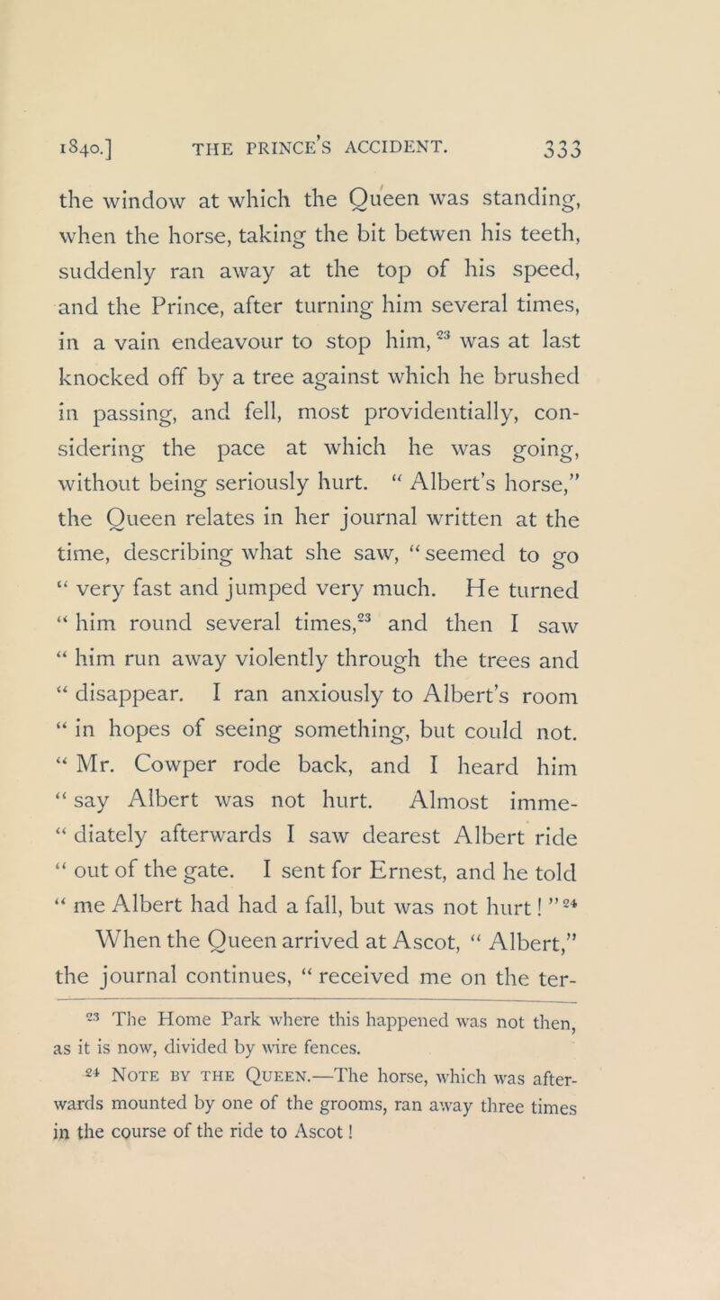 1840.] THE PRINCe’s ACCIDENT. the window at which die Queen was Standing, when the horse, taking the bit betwen his teeth, suddenly ran away at the top of his speed, and the Prince, after turning him several times, in a vain endeavour to stop him, was at last knocked off by a tree against which he brushed in passing, and feil, most providentially, con- sidering the pace at which he was going, without being seriously hurt. Albert’s horse,” the Queen relates in her Journal written at the time, describing what she saw, “ seemed to go “ very fast and jumped very much. He turned “ him round several times,^^ and then I saw “ him run away violently through the trees and disappear. I ran anxiously to Albert s room “ in hopes of seeing something, but could not. “ Mr. Cowper rode back, and I heard him “ say Albert was not hurt. Almost imme- “ diately afterwards I saw dearest Albert ride “ out of the gate. I sent for Ernest, and he told ‘‘ me Albert had had a fall, but was not hurt! When the Queen arrived at Ascot, “ Albert,” the Journal continues, “ received me 011 the ter- The Home Park where this happened was not then, as it is now, divided by wäre fences. 2^ Note by the Queen.—The horse, which was after- wards mounted by one of the grooms, ran away three times in the course of the ride to Ascot!