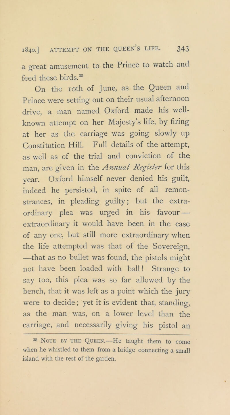 a pfreat amusement to the Prlnce to watch and O feecl these birds.^^ On the loth of June, as the Queen and Prince were setting out on their usual afternoon drive, a man named Oxford made his well- known attempt on her Majesty s life, by firing at her as the carriage was going slowly up Constitution Hill. Full details of the attempt, as well as of the trial and conviction of the man, are given in the A nmial Register for this year. Oxford himself never denied his guilt, indeed he persisted, in spite of all remon- strances, in pleading guilty; but the extra- ordinary plea was urged in his favour — extraordinary it would have been in the case of any one, but still more extraordinary when the life attempted was that of the Sovereign, —that as no bullet was found, the pistols might not have been loaded with ball! Stranofe to say too, this plea was so far allowed by the bench, that it was left as a point Avhich the Jury were to decide; yet it is evident that, Standing, as the man Avas, on a lower level than the carriage, and necessarily giving his pistol an 38 Note by the Queen.—He taught them to come when he whistled to them from a bridge connecting a small Island with the rest of the garden.