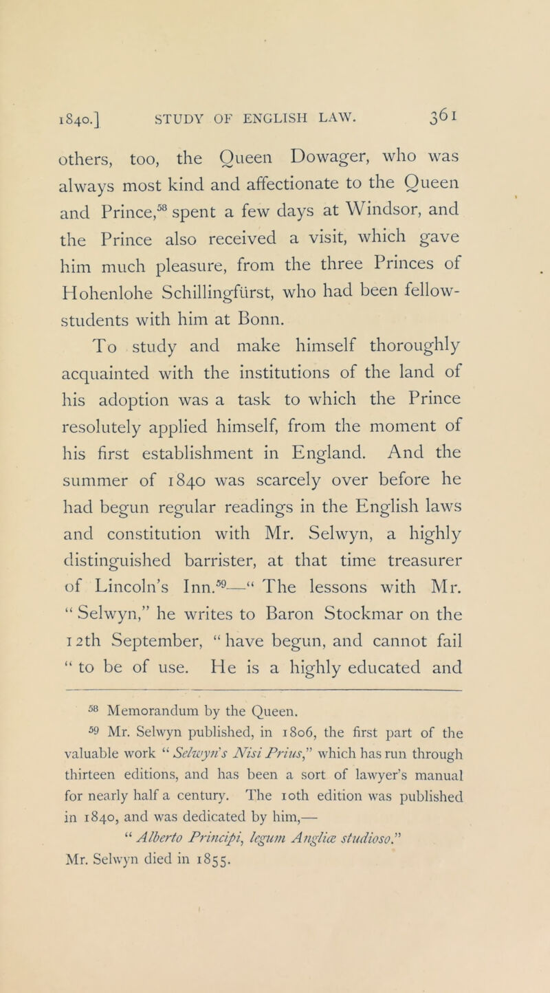 others, too, die Queen Dowager, who was always most kind and affecdonate to the Queen and Princed® spent a few days at Windsor, and die Prince also received a visit, wliicli gave hini much pleasure, froni die three Princes of Hohenlohe Schillingfürst, who had been fellow- students witli him at Bonn. To study and niake hiniself thoroughly acquainted with the institutions of the land of his adoption was a task to which the Prince resolutely applied himself, from the nioment of his first establishnient in England. And the Summer of 1840 was scarcely over before he had begun regulär readings in the English laws and Constitution with Mr. Selwyn, a highly distinguished barrister, at that time treasurer of Lincohi’s Inn.^^—“ The lessons with Mr. “ Selwyn,” he writes to Baron Stockmar 011 the I2th September, “liave begun, and cannot fail “ to be of use. He is a highly educated and Memorandum by the Queen. 59 Mr. Selwyn published, in 1806, the first part of the valuable work Se/zcyns N'isi Frius which hasrun through thirteen editions, and has been a sort of lawyer’s manual for nearly half a Century. The loth edition was published in 1840, and was dedicated by him,— “ Alberto Pi-incipi^ Icgum Anglice studiosoP Mr. Selwyn died in 1855.