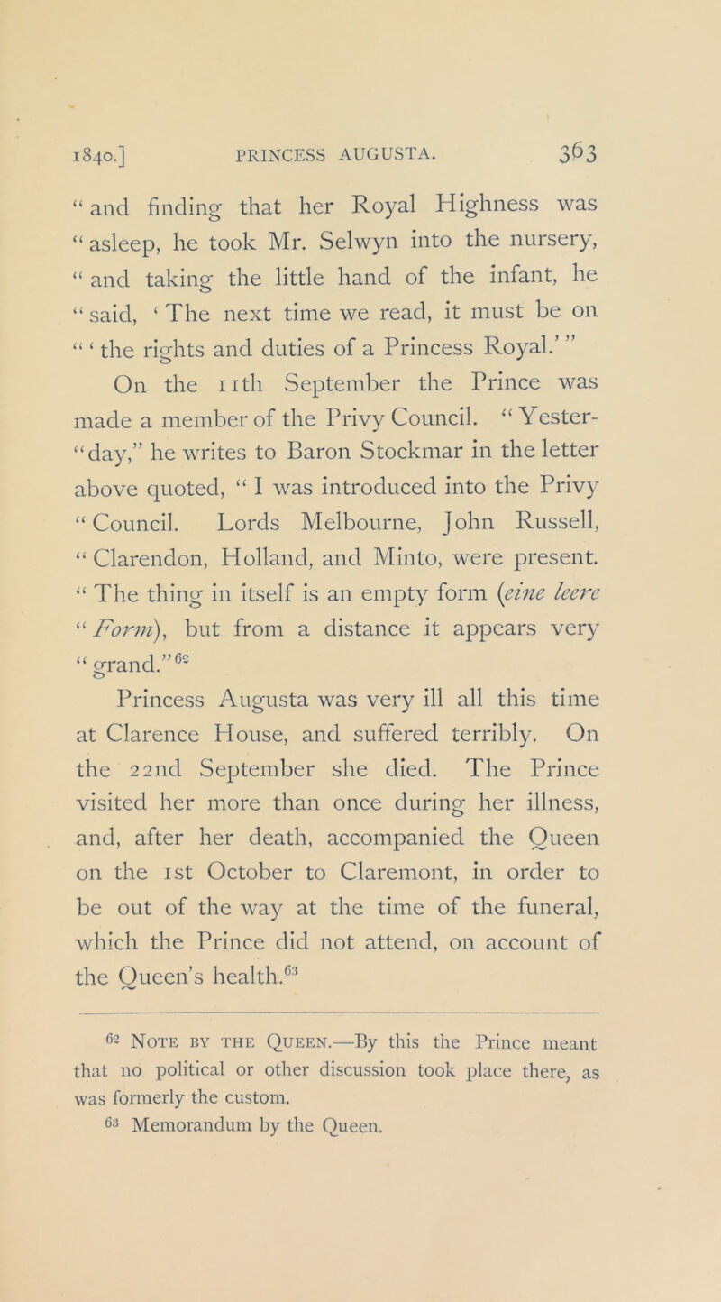 “ and finding that her Royal Highness was “ asleep, he took Mr. Selwyii into the nursery, “ and taking the little hand of the infant, he “ said, ‘ The next time we read, it must be on “ ‘ the rights and duties of a Princess Royal.’ ” On the iith September the Prince was made a member of the Privy Council. “ Yester- “day,” he writes to Baron Stockmar in the letter above quoted, ‘‘ I was introduced into the Privy “Council. Lords Melbourne, John Russell, “ Clarendon, Holland, and Minto, were present. “ The thing in itself is an empty form {emc leere “ Fo7^m), but from a distance it appears very “ grand.”^' Princess Augusta was very ill all this time at Clarence House, and suffered terribly. On the 2 2nd September she died. The Prince visited her more than once during her illness, and, after her death, accompanied the Queen on the ist October to Claremont, in order to be out of the way at the time of the funeral, which the Prince did not attend, on account of the Oueen’s health.^^'* ^->m/ Note by the Queen.—By this the Prince meant that no political or other discussion took place there, as was formerly the custom,