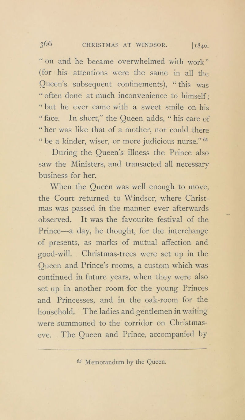 “ on and he became overwhelmed with work” (for his attentions were the same in all the Queens subsequent confinements), “ this was “ often done at much inconvenience to himself; “ but he ever came widi a sweet smile on his “face. In short,” the Queen adds, “ his care of “ her was like that of a mother, nor could there “ be a kinder, wiser, or more judicious nurse.” Durinof the Oueen’s illness the Prince also saw the Ministers, and transacted all necessary business for her. When the Oueen was well enouMi to move, the Court returned to Windsor, where Christ- mas was passed in the manner ever afterwards observed. It was the favourite festival of the Prince—a day, he thought, for the interchange of presents, as marks of mutual affection and good-will. Christmas-trees were set up in the Oueen and Prince’s rooms, a custom which was continued in future years, when they were also set up in another room for the young Princes and Princesses, and in the oak-room for the household. The ladies and gentlemen in waiting were summoned to the corridor on Christmas- eve. The Queen and Prince, accompanied by