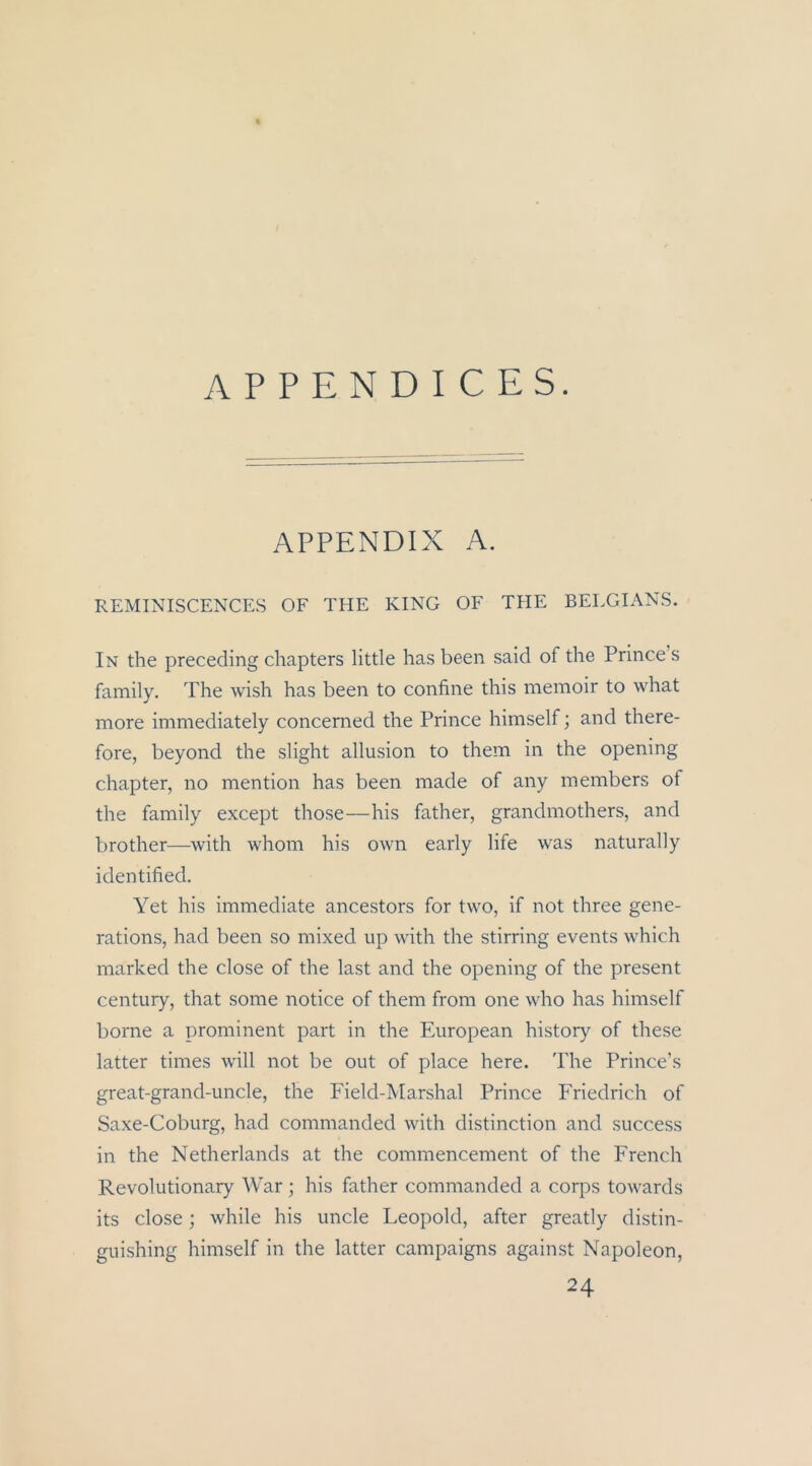 APPENDICES. APPENDIX A. REMINISCENCES OF THE KING OF TPIE BEEGIANS. In the preceding chapters little has been said of the Prince s family. The wish has been to confine this memoir to what more immediately concerned the Prince himself; and there- fore, beyond the slight allusion to them in the opening chapter, no mention has been made of any inembers of the family except those—his father, grandmothers, and brother—with whom his own early life was naturally identified. Yet his immediate ancestors for two, if not three gene- rations, had been so mixed up with the stirring events which marked the dose of the last and the opening of the present Century, that some notice of them from one who has himself borne a prominent part in the European history of these latter times will not be out of place here. The Prince’s great-grand-uncle, the Field-Marshal Prince Friedrich of Saxe-Coburg, had commanded with distinction and success in the Netherlands at the commencement of the French Revolutionary War; his father commanded a corps towards its dose; while his uncle Leopold, after greatly distin- guishing himself in the latter campaigns against Napoleon, 24