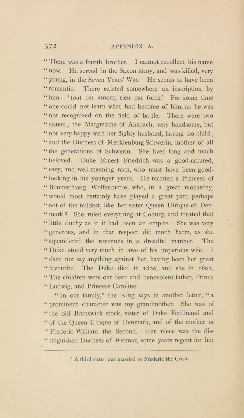 “ There was a foiirth brother. I cannot recollect bis name “ now. He served in the Saxon army, and was killed, veiy “ young, in the Seven Years’ War. He seems to have been “ romantic. There existed somewhere an inscription by “ him : ‘ tont par ainour, rien par force.’ For some time “ one could not learn what had become of him, as he was “ not recognized on the field of battle. There were two “ sisters; the Margravine of Anspach, very handsome, but “ not very happy with her flighty husband, having no child ; and the Duchess of Mecklenburg-Schwerin, mother of all “ the generations of Schwerin. She lived long and much “ beloved. Duke Ernest Friedrich was a good-natured, “ easy, and well-meaning man, who must have been good- “ looking in his younger years. He married a Princess of “ Braunschveig Wolfenbuttle, who, in a great monarchy^ “ would most certainly have played a great part, perhaps “ not of the mildest, like her sister Queen Ulrique of Den- “ mark.3 She ruled everything at Coburg, and treated that “ little duchy as if it had been an empire. She was very “ generous, and in that respect did much harm, as she “ squandered the revenues in a dreadful manner. The “ Duke stood very much in awe of his imperious wife. I “ dare not say anything against her, having been her great “ favourite. The Duke died in 1800, and she in 1801. “ The children were our dear and benevolent father, Prince “ Ludwig, and Princess Caroline. “ In our family,” the King says in another letter, “ a “ prominent character was my grandmother. She was of “ the old Brunswick stock, sister of Duke Ferdinand and “ of the Queen Ulrique of Denmark, and of the mother or “ Frederic William the Second. Her niece was the dis- “ tinguished Duchess of Weimar, some years regent for her ^ A third sister was married to Frederic the Great.