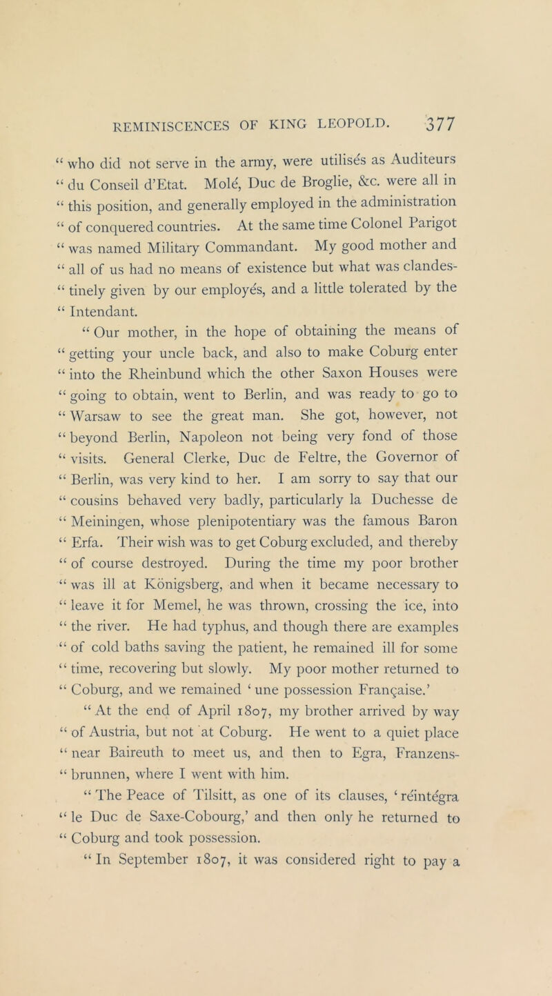 “ who diel not serve in the array, were utilises as Auditeurs “ du Conseil d’Etat. Mole, Duc de Broglie, &c. were all in “ this Position, and generally employed in the adininistration ‘‘ of conquered countries. At the same time Colonel Parigot “ was named Military Coinmandant. My good mother and “ all of US had no means of existence but what was clandes- “ tinely given by our einployes, and a little tolerated by the “ Intendant. “ Our mother, in the hope of obtaining the means of “ getting your uncle back, and also to make Coburg enter “ into the Rheinbund which the other Saxon Houses were “ going to obtain, went to Berlin, and was ready to go to “Warsaw to see the great man. She got, however, not “beyond Berlin, Napoleon not being very fond of those “ visits. General Clerke, Duc de Feltre, the Governor of “ Berlin, was very kind to her. I am sorry to say that our “ Cousins behaved very badly, particularly la Duchesse de “ Meiningen, whose plenipotentiary was the famous Baron “ Erfa. Their wish was to get Coburg excluded, and thereby “ of course destroyed. Düring the time my poor brother “ was ill at Königsberg, and when it became necessary to “ leave it for Memel, he was thrown, Crossing the ice, into “ the river. He had typhus, and though there are examples “ of cold baths saving the patient, he remained ill for some “ time, recovering but slowly. My poor mother returned to “ Coburg, and we remained ‘ une possession Fran9aise.’ “ At the end of April 1807, my brother arrived by way “ of Austria, but not at Coburg. He went to a quiet place “ near Baireuth to meet us, and then to Egra, Eranzens- “ brunnen, where I went with him. “ The Peace of Tilsitt, as one of its clauses, ‘ reintegra “ le Duc de Saxe-Cobourg,’ and then only he returned to “ Coburg and took possession, “In September 1807, it was cousidered right to pay a