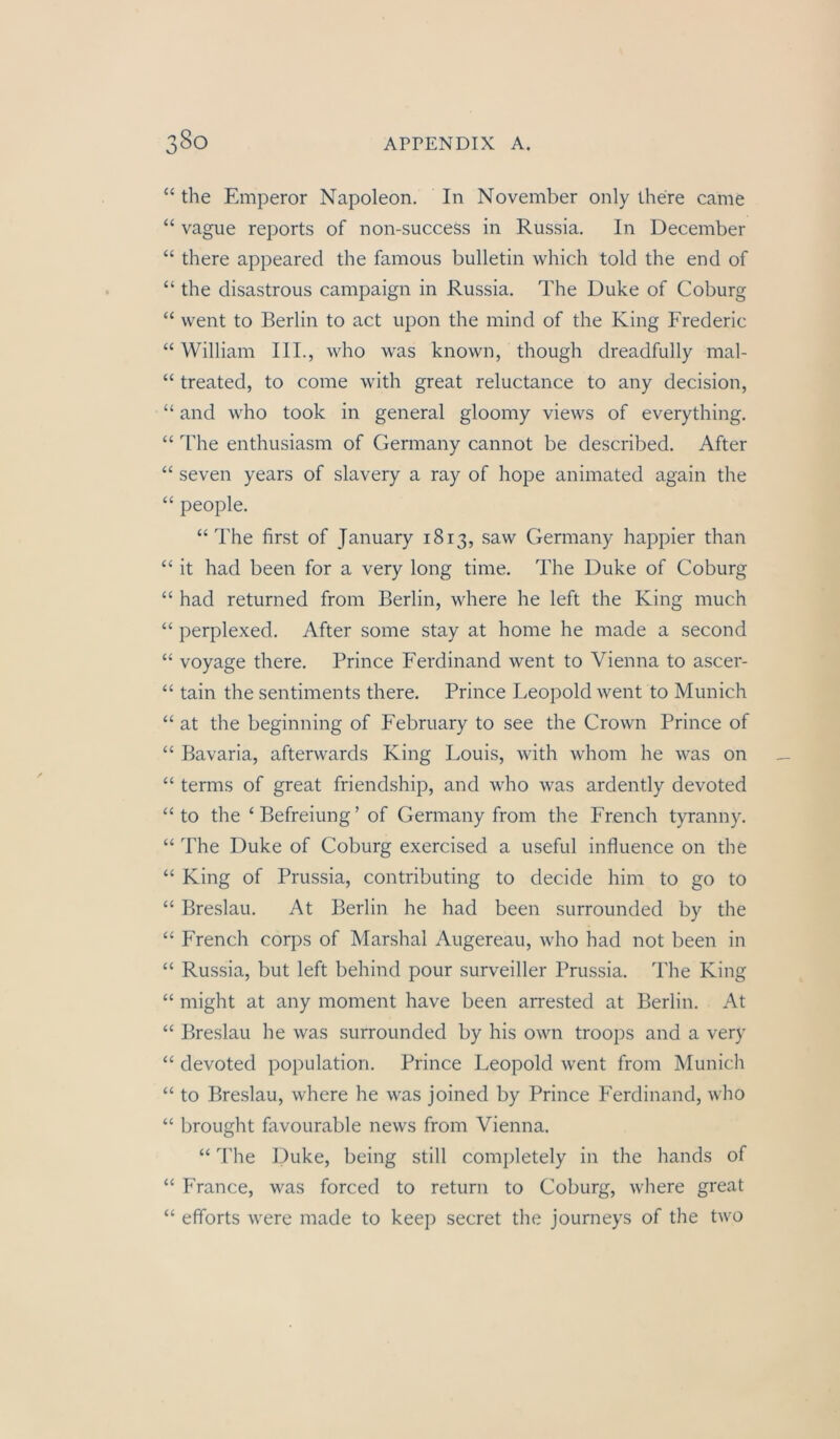 “ the Emperor Napoleon. In November only there came “ vague reports of non-success in Russia. In December “ there appeared the famous bulletin which told the end of “ the disastrous campaign in Russia. The Duke of Coburg “ went to Berlin to act upon the mind of the King Frederic “ William III., who was known, though dreadfully mal- “ treated, to come with great reluctance to any decision, “ and who took in general gloomy views of everything. “ The enthusiasm of Germany cannot be described. After “ seven years of slavery a ray of hope animated again the “ people. “The first of January 1813, .saw Germany happier than “ it had been for a very long time. The Duke of Coburg “ had returned from Berlin, where he left the King much “ perplexed. After some stay at home he made a second “ voyage there. Prince Ferdinand went to Vienna to ascer- “ tain the sentiments there. Prince Leopold went to Munich “ at the beginning of February to see the Crown Prince of “ Bavaria, afterwards King Louis, with whom he was on “ terms of great friendship, and who was ardently devoted “ to the ‘ Befreiung ’ of Germany from the French tyranny. “ The Duke of Coburg exercised a useful influence on the “ King of Prussia, contributing to decide him to go to “ Breslau. At Berlin he had been surrounded by the “ French corps of Marshai Augereau, who had not been in “ Russia, but left behind pour surveiller Prussia. The King “ might at any moment have been arrested at Berlin. At “ Breslau he was surrounded by his own troops and a very “ devoted population. Prince Leopold went from Munich “ to Breslau, where he was joined by Prince Ferdinand, who “ brought favourable news from Vienna. “ The Duke, being still completely in the hands of “ France, was forced to return to Coburg, where great “ efforts were made to keep secret the journeys of the two