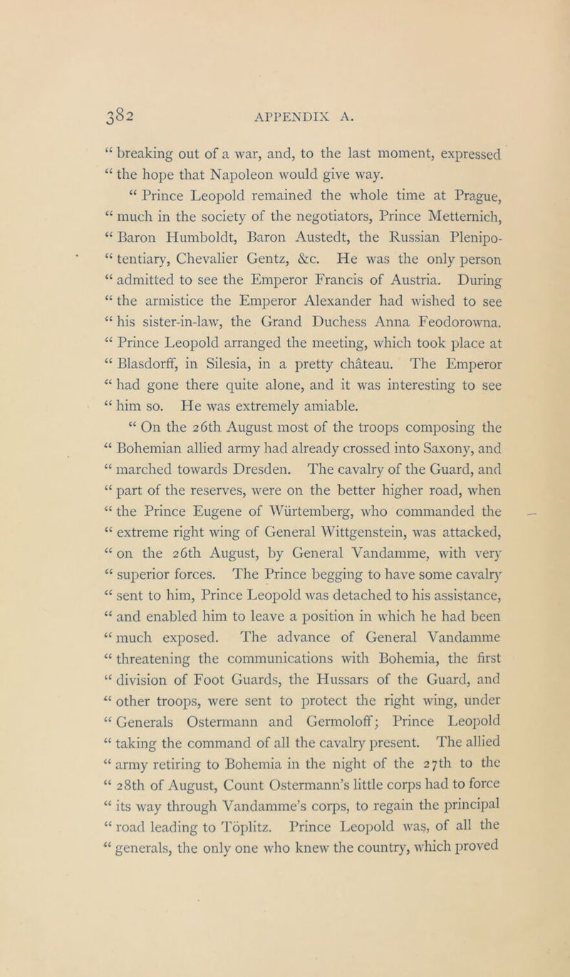 “ breaking out of a war, and, to the last moment, expressed “ the hope that Napoleon would give way. “ Prince Leopold remained the whole time at Prague, “ much in the society of the negotiators, Prince Metternich, “ Baron Humboldt, Baron Austedt, the Russian Plenipo- “ tentiary, Chevalier Gentz, &c. He was the only person “ admitted to see the Emperor Francis of Austria, Düring “ the armistice the Emperor Alexander had wished to see “ his sister-in-law, the Grand Duchess Anna Feodorowna, “ Prince Leopold arranged the meeting, which took place at “ Blasdorff, in Silesia, in a pretty chäteau. The Emperor “ had gone there quite alone, and it was interesting to see “ him so. He was extremely amiable. “ On the 2Öth August most of the troops composing the “ Bohemian allied army had already crossed into Saxony, and “ marched towards Dresden. The cavalry of the Guard, and “ part of the reserves, were on the better higher road, when “ the Prince Eugene of Würtemberg, who commanded the “ extreme right wing of General Wittgenstein, was attacked, “ on the 2Öth August, by General Vandamme, with very “ Superior forces. The Prince begging to have some cavalrj' “ sent to him, Prince Leopold was detached to his assistance, “ and enabled him to leave a position in which he had been “ much exposed. The advance of General Vandamme “ threatening the Communications with Bohemia, the first “ division of Foot Guards, the Hussars of the Guard, and other troops, were sent to protect the right wing, under “ Generals Ostermann and Germoloff; Prince Leopold “ taking the command of all the cavalry present. The allied “ army retiring to Bohemia in the night of the 2 7th to the “ 2 8th of August, Count Ostermann’s little corps had to force “ its way through Vandamme’s corps, to regain the principal “ road leading to Töplitz. Prince Leopold was, of all the ‘‘ generals, the only one who knew the country, which proved