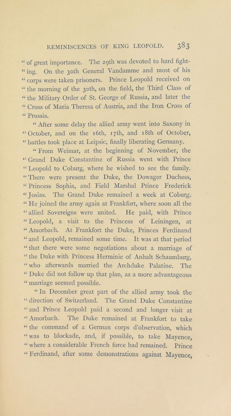 “ of great importance. The 2 9th was devoted to hard fight- “ ing. On the 30th General Vandamme and most of his “ corps were taken prisoners. Prince Leopold received on the morning of the 3oth, on the field, the Third Class of “ the Military Order of St. George of Russia, and later the “ Cross of Maria Theresa of Austria, and the fron Cross of “ Prussia. “ After some delay the allied army went into Saxony in October, and on the i6th, lyth, and i8th of October, “ battles took place at Leipsic, finally liberating Germany. “ From Weimar, at the beginning of November, the “ Grand Duke Constantine of Russia went with Prince “ Leopold to Coburg, where he wished to see the family. ‘‘ There were present the Duke, the Dowager Duchess, “ Princess Sophia, and Field Marshai Prince Frederick “Josias. The Grand Duke remained a week at Coburg. “ He joined the army again at Frankfort, where soon all the “ allied Sovereigns were united. He paid, with Prince “ Leopold, a visit to the Princess of Leiningen, at “ Amorbach. At Frankfort the Duke, Princes Ferdinand “ and Leopold, remained some time. It was at that period “ that there were some negotiations about a marriage of “ the Duke with Princess Herminie of Anhalt Schaumburg, “ who afterwards married the Archduke Palatine. The “ Duke did not follow up that plan, as a more advantageous “ marriage seemed possible. “ In December great part of the allied army took the “ direction of Switzerland. The Grand Duke Constantine “ and Prince Leopold paid a second and longer visit at “ Amorbach. The Duke remained at Frankfort to take ‘‘ the command of a German corps d’observation, which “ was to blockade, and, if possible, to take Mayence, “ where a considerable French force had remained. Prince Ferdinand, after some demonstrations against Mayence,