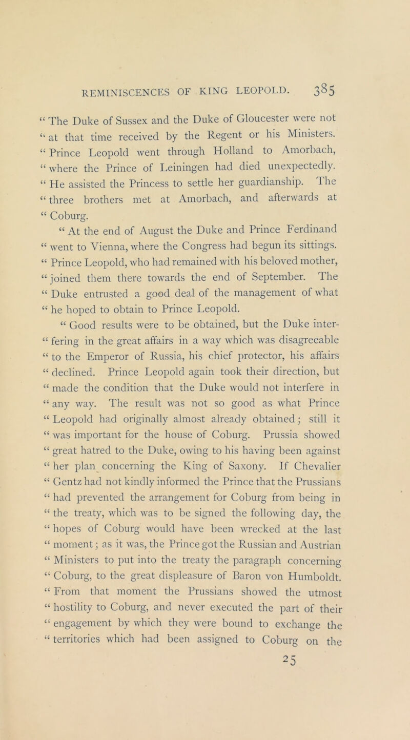 “ The Duke of Sussex and the Duke of Gloucester were not ‘‘ at that time received by the Regent or his Ministers. “ Prince Leopold went through Holland to Amorbach, “ where the Prince of Leiningen had died unexpectedly. “ He assisted the Princess to settle her guardianship. The “ three brothers met at Amorbach, and afterwards at “ Coburg. “ At the end of August the Duke and Prince Ferdinand “ went to Vienna, where the Congress had begun its sittings. “ Prince Leopold, who had remained with his beloved mother, “joined them there towards the end of September. The “ Duke entrusted a good deal of the management of what “ he hoped to obtain to Prince Leopold. “ Good results were to be obtained, but the Duke inter- “ fering in the great affairs in a way which was disagreeable “ to the Emperor of Russia, his chief protector, his affairs “ declined. Prince Leopold again took their direction, but “ made the condition that the Duke would not interfere in “ any way. The result was not so good as Avhat Prince “ Leopold had originally almost already obtained; still it “ was important for the house of Coburg. Prussia showed “ great hatred to the Duke, owing to his having been against “ her plan^ concerning the King of Saxony. If Chevalier “ Gentz had not kindly informed the Prince that the Prussians “ had prevented the arrangement for Coburg from being in “ the treaty, which was to be signed the following day, the “ hopes of Coburg would have been wrecked at the last “ moment; as it was, the Prince got the Russian and Austrian “ Ministers to put into the treaty the paragraph concerning “ Coburg, to the great displeasure of Baron von Humboldt. “ From that moment the Prussians showed the utmost “ hostility to Coburg, and never e.xecuted the part of their “ engagement by which they were bound to exchange the ‘‘ territories which had been assigned to Coburg on the 25