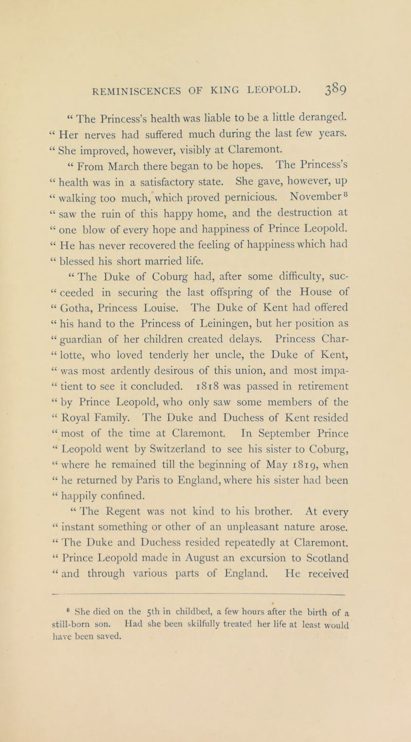 “ The Princess’s health was liable to be a little derangecl. “ Her nerves had suffered much during the last few years. “ She improved, however, visibly at Claremont. “ From March there began to be hopes. The Princess’s “ health was in a satisfactory state. She gave, however, up “ walking too much, which proved pernicious. November ^ “ saw the ruin of this happy home, and the destruction at “ one blow of every hope and happiness of Prince Leopold. “ He has never recovered the feeling of happiness which had “ blessed his short married life. “ The Duke of Coburg had, after some difficulty, suc- “ ceeded in securing the last offspring of the House of “ Gotha, Princess Louise. The Duke of Kent had offered “ his hand to the Princess of Leiningen, but her position as “ guardian of her children created delays. Princess Char- “ lotte, who loved tenderly her uncle, the Duke of Kent, “ was most ardently desirous of this union, and most impa- “ tient to see it concluded. 1818 was passed in retirement “ by Prince Leopold, who only saw some members of the “ Royal Family. The Duke and Duchess of Kent resided “ most of the time at Claremont. In September Prince “ Leopold went by Switzerland to see his sister to Coburg, “ where he remained tili the beginning of May 1819, when “ he returned by Paris to England, where his sister had been “ happily confined. “ The Regent was not kind to his brother. At every “ instant something or other of an unpleasant nature arose. “ 'Fhe Duke and Duchess resided repeatedly at Claremont. “ Prince Leopold made in August an excursion to Scotland “ and through various parts of England. He received ® She died on the 51h in childbed, a few hours after the birth of a still-born son. Had she been skilfnlly treated lier life at least would liavc been saved.