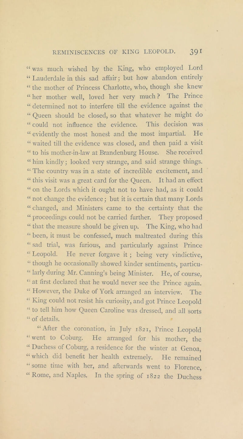 ‘‘ was nuich wished by the King, who employed Lord “ Laiiderdale in this sad affair; but how abandon entirely “ the mother of Princess Charlotte, who, though she kneAV “ her mother well, loved her very much ? The Prince “ determined not to interfere tili the evidence against the “ Queen should be closed, so that whatever he might do “ could not influence the evidence. This decision was ‘‘ evidently the most honest and the most impartial. He ‘‘ waited tili the evidence was closed, and then paid a visit “ to his mother-in-law at Brandenburg House. She received “ him kindly j looked very stränge, and said stränge things. “ The country was in a state of incredible excitement, and “ this visit was a great card for the Queen. It had an effect “ 011 the Lords which it ought not to have had, as it could “ not change the evidence; but it is certain that many I.ords “ changed, and Ministers came to the certainty that the “ proceedings could not be carried further. They proposed “ that the measure should be given up. The King, who had “ beeil, it must be confessed, much maltreated during this ‘‘ sad trial, was furious, and particularly against Prince “ Leopold. He never forgave it ; being very vindictive, “ though he occasionally showed kinder sentinients, particu- “ larly during Mr. Canning’s being Minister. He, of course, “ at hrst declared that he would never see the Prince aaain. ‘‘ However, the Duke of York arranged an interview. The King could not resist his curiosity, and got Prince Leopold to teil him how Queen Caroline was dressed, and all sorts “ of details. “After the coronation, in July 1821, Prince Leopold “ went to Coburg. He arranged for his mother, the “ Duchess of Coburg, a residence for the winter at Genoä, “which did benefit her health extremely. He remained sonie time with her, and afterwards went to Florence, “ Rome, and Naples. In the spring of 1822 the Duchess