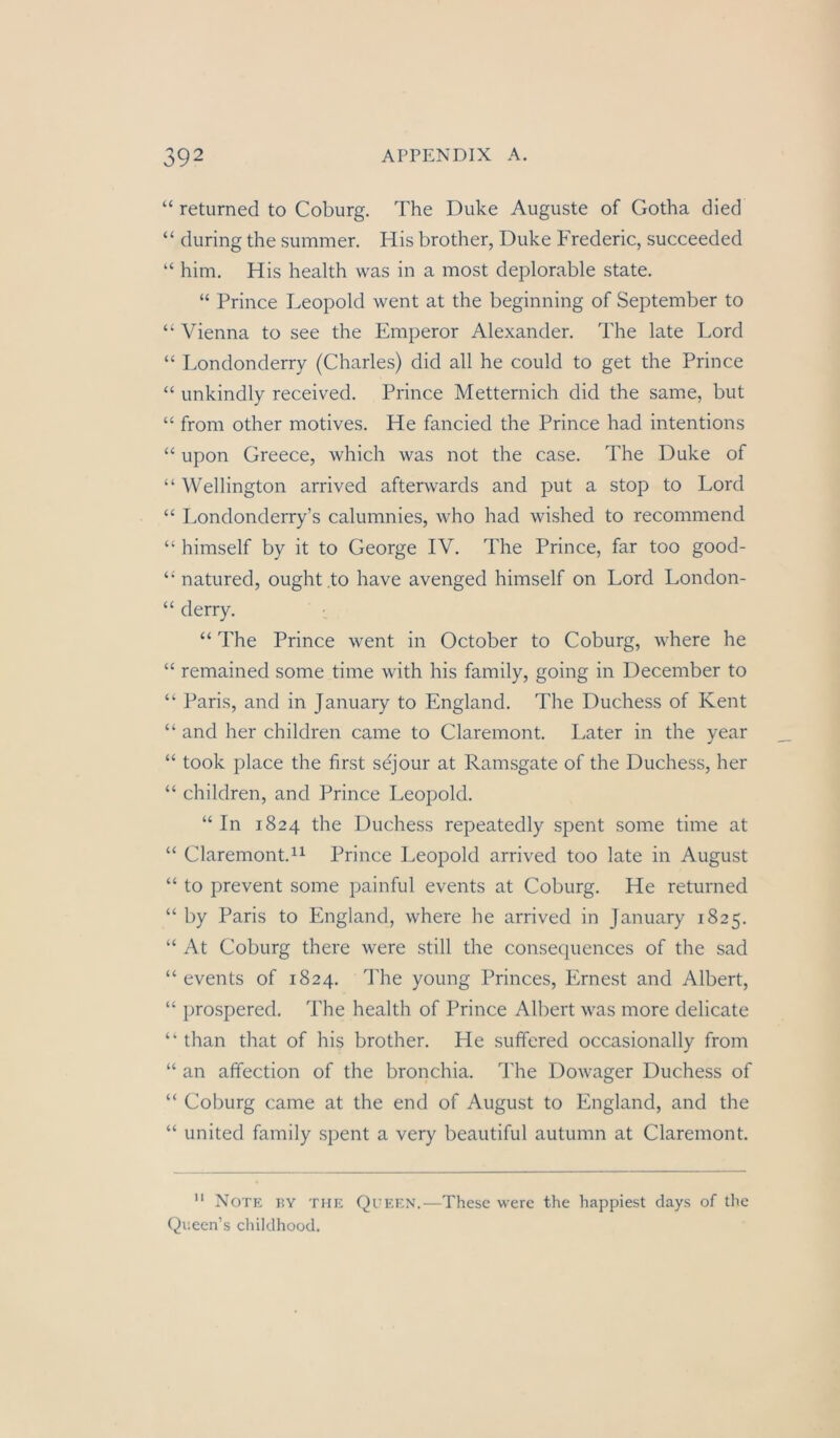 “ returned to Coburg. The Duke Auguste of Gotha died “ during the summer. His brother, Duke Frederic, succeeded “ him. His health was in a most deplorable state. “ Prince Leopold went at the beginning of September to “ Vienna to see the Emperor Alexander. The late Lord “ Londonderry (Charles) did all he could to get the Prince “ unkindly received. Prince Metternich did the same, but “ from other motives. He fancied the Prince had intentions “ upon Greece, which was not the case. The Duke of “ Wellington arrived afterwards and put a stop to Lord “ Londonderry’s calumnies, who had wished to recommend “ himself by it to George IV. The Prince, far too good- “ natured, ought.to have avenged himself on Lord London- “ derry. ' : “ The Prince went in October to Coburg, where he “ remained some time with his family, going in December to ‘‘ Paris, and in January to England. The Duchess of Kent “ and her children came to Claremont. Later in the year “ took place the first sejour at Ramsgate of the Duchess, her “ children, and Prince Leopold. “ In 1824 the Duchess repeatedly spent some time at “ Claremont.il Prince Leopold arrived too late in August “ to prevent some painful events at Coburg. He returned “ by Paris to England, where he arrived in January 1825. “ At Coburg there were still the consecpiences of the sad “ events of 1824. The young Princes, Ernest and Albert, “ prospered. The health of Prince Albert was more delicate “ than that of his brother. He suffered occasionally from “ an affection of the bronchia. The Dowager Duchess of “ Coburg came at the end of August to England, and the “ United family spent a very beautiful autumn at Claremont. '* Note by tue Queen.—These were the happiest days of the Qiieen’s childhood.