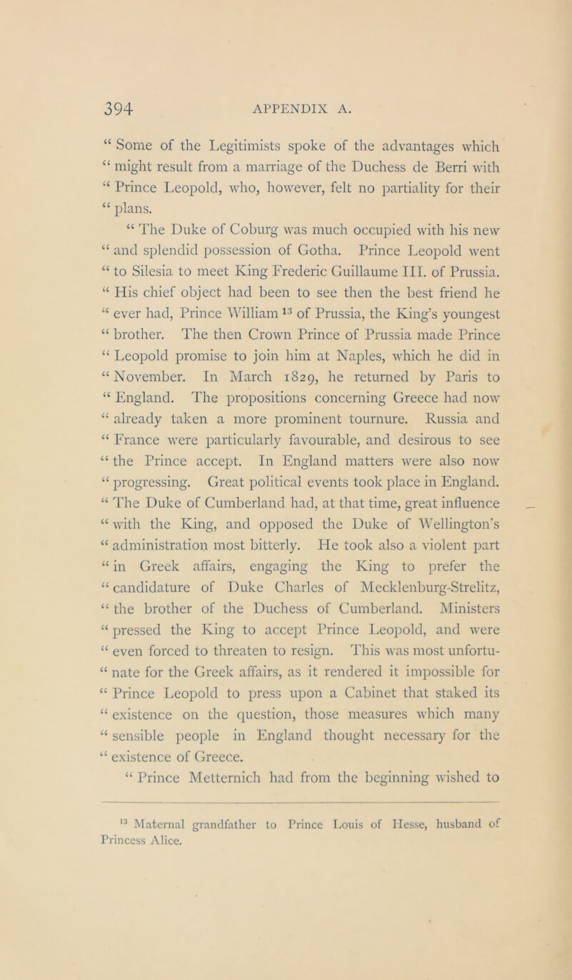 “ Some of the Legitimists spoke of the advantages which “ might resiilt from a marriage of the Duchess de Berri with ‘‘ Prince Leopold, who, however, feit no jDartiality for their “ plans. “ The Duke of Coburg was much occupied with his new “ and splendid possession of Gotha. Prince Leopold went “ to Silesia to meet King Frederic Guillaume III. of Prussia. “ His chief object had been to see then the best friend he ever had, Prince William of Prussia, the King’s youngest “ brother. The then Crown Prince of Prussia made Prince “ Leopold promise to join him at Naples, which he did in “November. In March 1829, he returned by Paris to “ England. The propositions concerning Greece had now “ already taken a more prominent tournure. Russia and “ France were particularly favourable, and desirous to see “ the Prince accept. In England matters were also now “ progressing. Great political events took place in England. “ The Duke of Cumberland had, at that time, great inlluence “ with the King, and opposed the Duke of AVellington’s “ administration most bitterly. He took also a violent part “ in Greek affairs, engaging the King to prefer the “ candidature of Duke Charles of Mecklenburg-Strelitz, “ the brother of the Duchess of Cumberland. Ministers “ pressed the King to accept Prince Leopold, and were “ even forced to threaten to resign. This was most unfortu- “ nate for the Greek affairs, as it rendered it impossible for “ Prince Leopold to press upon a Cabinet that staked its “ existence on the question, those measures which many “ sensible people in England thought necessary for the “ existence of Greece. “ Prince Metternich had from the beginning wished to Matenial grandfather to Prince Louis of Hesse, liusband of Princess Alice.