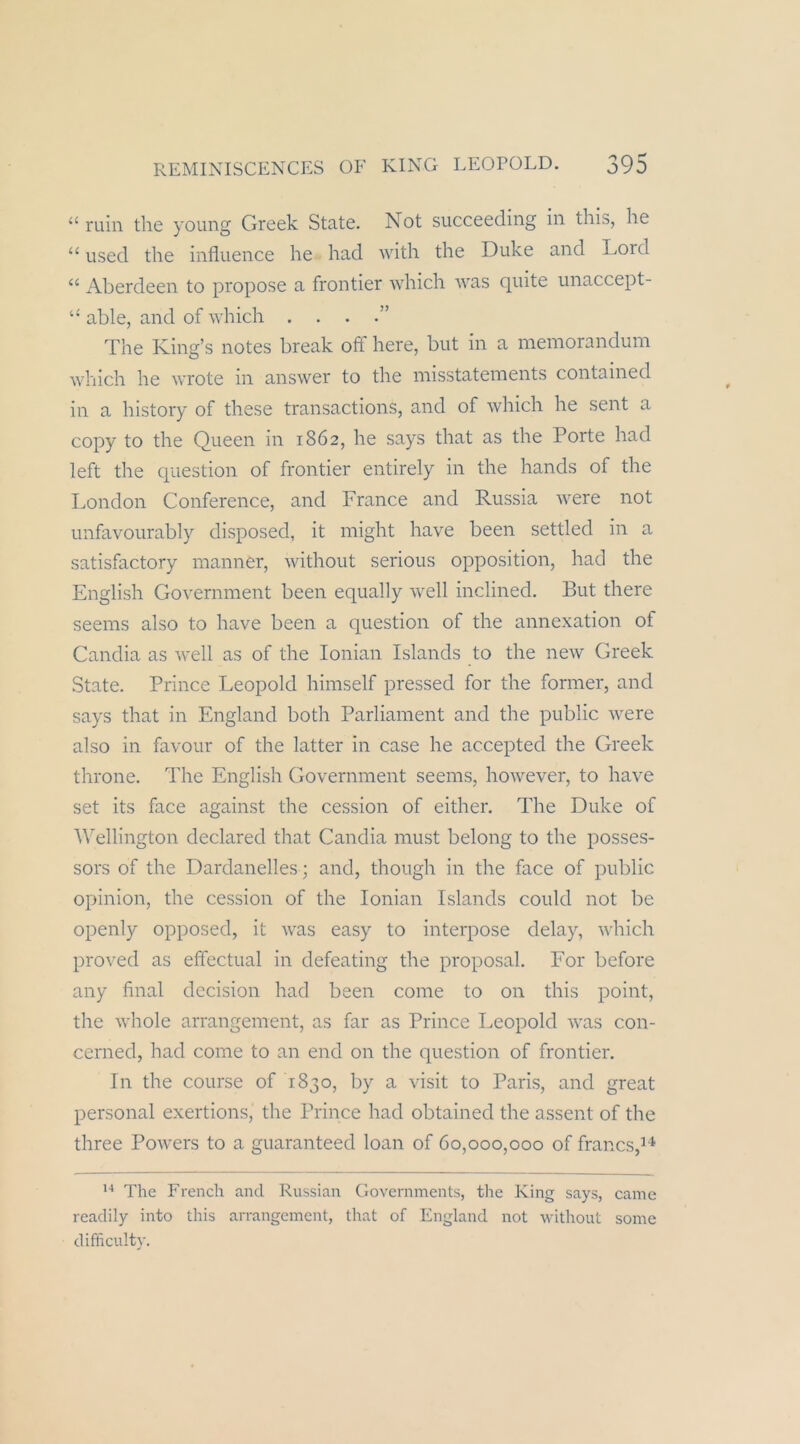 “ min the young Greek State. Not succeeding in this, he “ used the influence he had with the Duke and Lord “ Aberdeen to propose a frontier which was quite unaccept- “ able, and of which . . . The King’s notes break off here, but in a meniorandum which he wrote in answer to the misstatements contained in a history of diese transactions, and of which he sent a copy to the Queen in 1862, he says that as the Porte had left the question of frontier entirely in the hands of the London Conference, and France and Russia were not unfavourably disposed, it might have been settled in a satisfactory manner, without serious Opposition, had the English Government been equally well inclined. But there seems also to have been a question of the annexation of Candia as well as of the lonian Islands to the new Greek State. Prince Leopold himself pressed for the former, and says that in England both Parliament and the public were also in favour of the latter in case he accepted the Greek throne. The English Government seems, however, to have set its face against the cession of either. The Duke of Wellington declared that Candia must belong to the posses- sors of the Dardanelles; and, though in the face of public opinion, the cession of the lonian Islands could not be openly opposed, it was easy to interpose delay, which proved as effectual in defeating the proposal. For before any final decision had been come to on this point, the whole arrangement, as far as Prince Leopold was con- cerned, had come to an end on the question of frontier. In the course of 1830, by a visit to Paris, and great personal exertions, the Prince had obtained the assent of the three Powers to a guaranteed loan of 60,000,000 of francs,’^ The Frencli and Russian Governments, the King says, came readily into this arrangement, that of England not ivithout some difficulty.