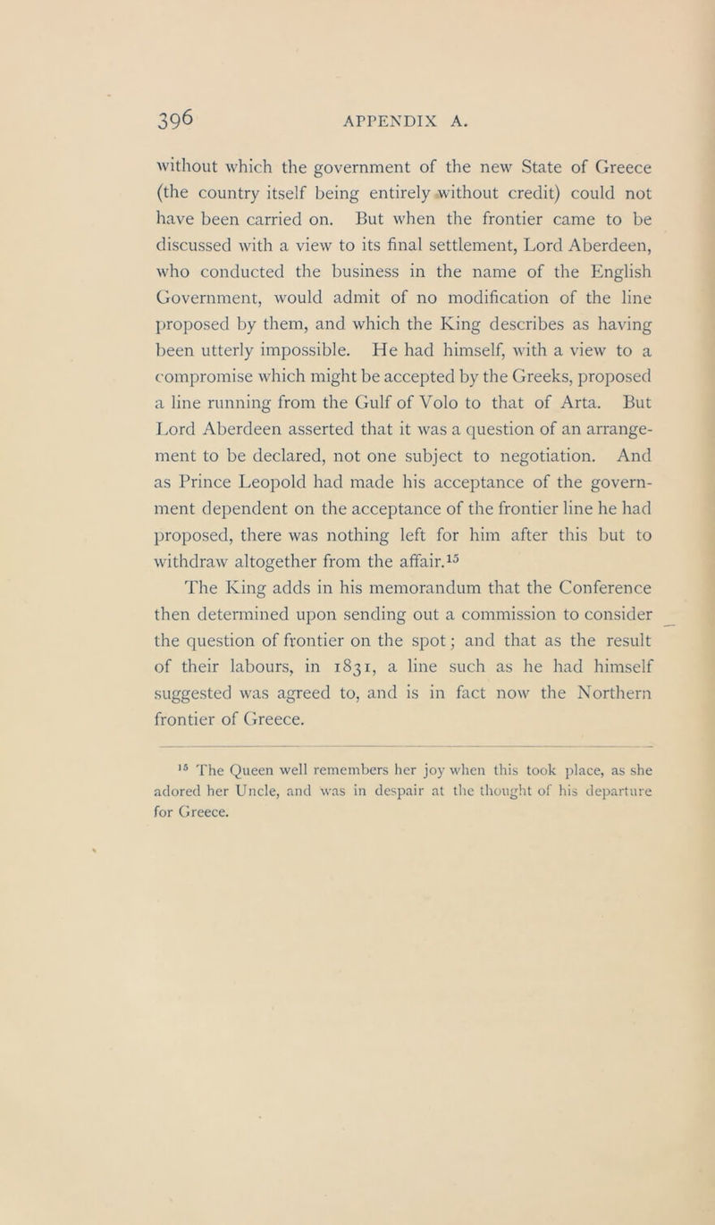 without which the government of the new State of Greece (the coiintry itself being entirely without credit) could not have been carried on. But when the frontier came to be discussed with a view to its final Settlement, Lord Aberdeen, who conducted the business in the name of the English Government, would admit of no modification of the line proposed by them, and which the King describes as having been utterly impossible. He had himself, with a view to a compromise which might be accepted by the Greeks, proposed a line rmining from the Gulf of Volo to that of Arta. But Lord Aberdeen asserted that it was a question of an arrange- ment to be declared, not one subject to negotiation. And as Prince Leopold had made his acceptance of the govern- ment dependent on the acceptance of the frontier line he had proposed, there was nothing left for him after this but to withdraw altogether from the alfaird^ The King adds in his memorandum that the Conference then determined upon sending out a commission to consider the question of frontier on the spot; and that as the result of their labours, in 1831, a line such as he had himself suggested was agreed to, and is in fact now the Northern frontier of Greece. The Queen well remembers her joy when this took place, as she adored her Uncle, and was in despair at the thought of his departure for Greece.