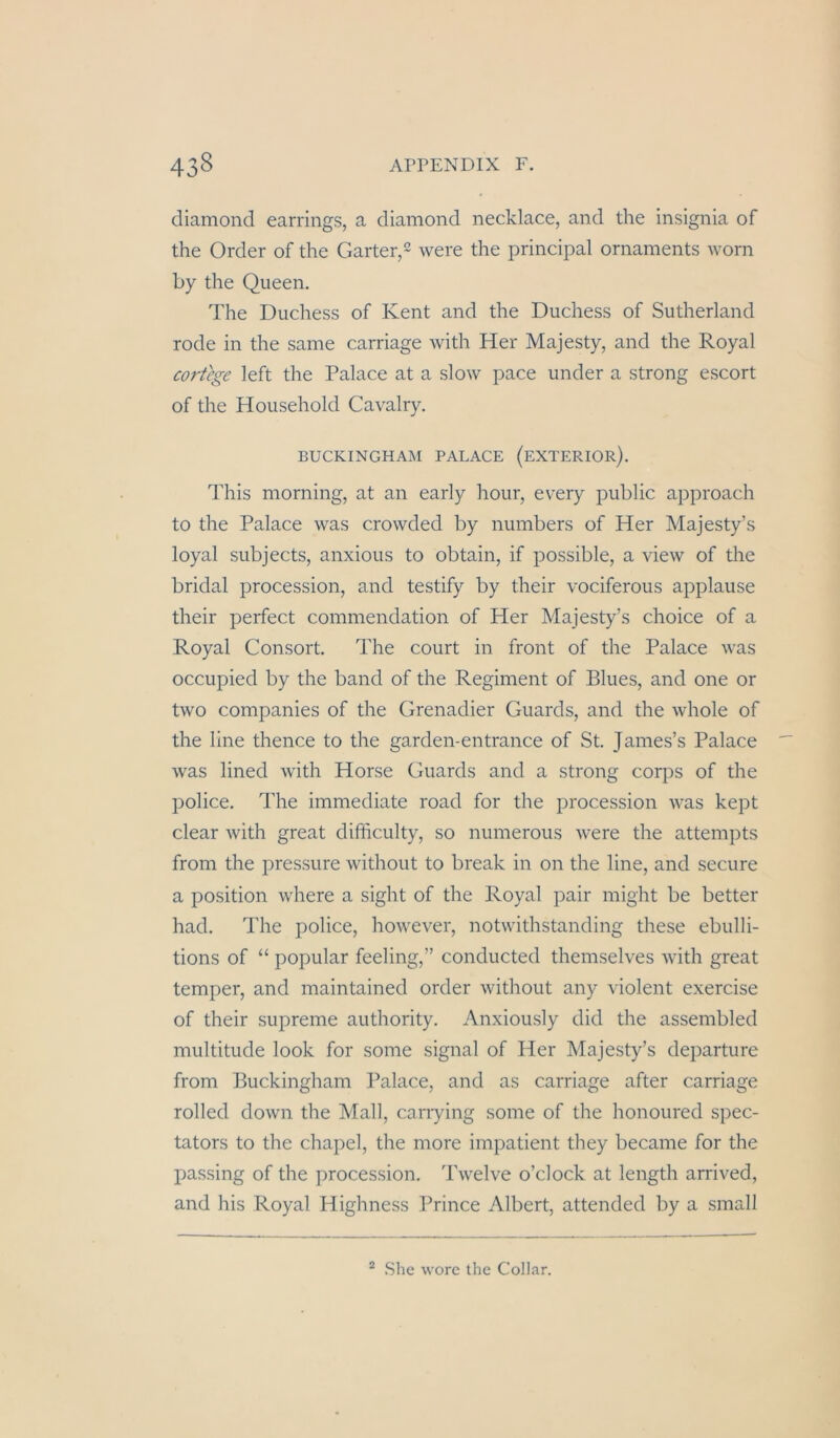 diamond earrings, a diamond necklace, and the insignia of the Order of the Garter,^ were the principal Ornaments worn by the Queen. The Duchess of Kent and the Duchess of Sutherland rode in the same carriage with Her Majesty, and the Royal cortege left the Palace at a slow pace under a strong escort of the Household Cavalry. BUCKINGHAM PALACE (eXTERIOR). This morning, at an early hour, every public approach to the Palace was crowded by numbers of Her Majesty’s loyal subjects, anxious to obtain, if possible, a view of the bridal procession, and testify by their vociferous applause their perfect commendation of Her Majesty’s choice of a Royal Consort. The court in front of the Palace was occupied by the band of the Regiment of Blues, and one or two Companies of the Grenadier Guards, and the whole of the line thence to the garden-entrance of St. James’s Palace was lined with Horse Guards and a strong corps of the police. The immediate road for the procession was kept clear with great difficulty, so numerous were the attempts from the pressure without to break in on the line, and secure a Position where a sight of the Royal pair might be better had. The police, however, notwithstanding diese ebulli- tions of “ populär feeling,” conducted themselves with great temper, and maintained order without any violent exercise of their supreme authority. Anxiously did the assembled multitude look for some signal of Her Majesty’s departure from Buckingham Palace, and as carriage after carriage rolled down the Mall, carrying some of the honoured spec- tators to the chapel, the more impatient they became for the passing of the procession. Twelve o’clock at length arrived, and his Royal Highness Prince Albert, attended by a small “ She worc the Collar.