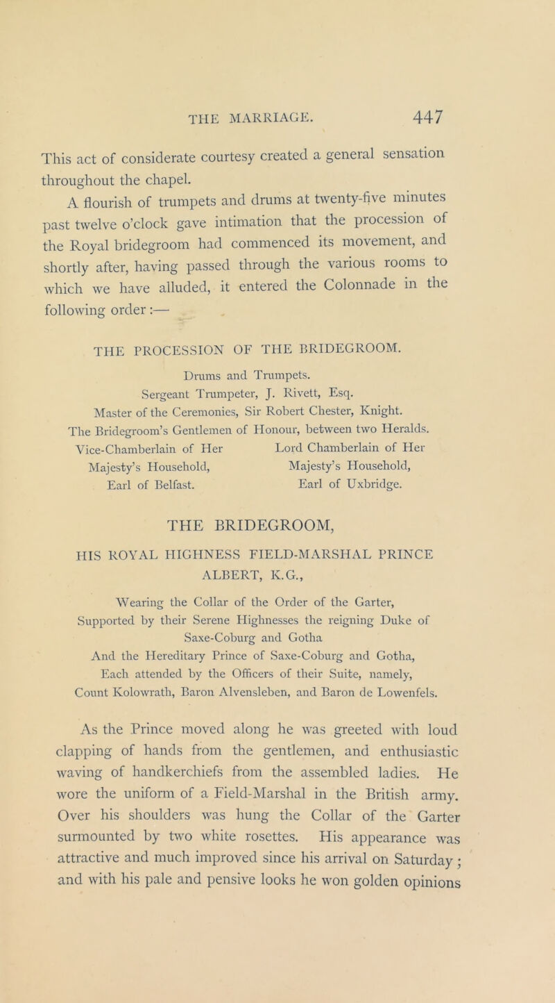 This act of considerate courtesy created a general Sensation throughoLit the chapel. A flourish of trumpets and dnims at Hventy-five minutes past twelve o’clock gave intiination that the procession of the Royal bridegroom had coinmenced its movement, and shortly after, having passed through the various rooms to which we have alluded, it entered the Colonnade in the following Order;— THE PROCESSION OF THE PRIDEGROOM. Drums and Trumpets. Sergeant Trumpeter, J. Rivett, Esq. Master of the Ceremonies, Sir Robert Chester, Knight. The Bridegroom’s Gentlemen of Honour, between two Heralds. Vice-Chamberlain of Her Lord Chamberlain of Her Majesty’s Household, Majesty’s Household, Earl of Belfast. Earl of Uxbridge. THE BRIDEGROOM, HIS ROYAL PHGHNESS FIELD-MARSHAL PRINCE ALBERT, K.G., Wearing the Collar of the Order of the Garter, Supported by their Serene Flighnesses the reigning Duke of Saxe-Coburg and Gotha And the Hereditaiy Prince of Saxe-Coburg and Gotha, Each attended by the Ofhcers of their Suite, namely, Count Kolowrath, Baron Alvensleben, and Baron de Lowenfels. As the Prince moved along he was greeted with loud clapping of hands from the gentlemen, and enthusiastic waving of handkerchiefs from the assernbled ladies. He wore the uniform of a Field-Marshal in the British anny. Over his shoulders was hung the Collar of the Garter surmounted by two white rosettes. His appearance was attractive and much improved since his arrival on Saturday; and with his pale and pensive looks he won golden opinions