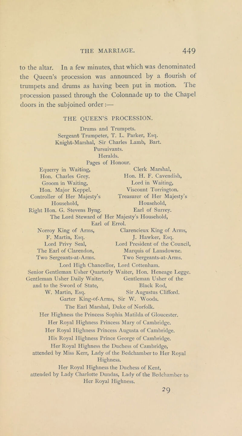 to the altar. In a few minutes, that which was denominated the Queen’s procession was announced by a flourish of trumpets and dmms as having been put in motion, Ihe procession passed through the Colonnade up to the Chapel doors in the subjoined order :— THE QUEEN’S PROCESSION. Drums and Trumpets. Sergeant Trumpeter, T. L. Parker, Esq. Knight-Marshal, Sir Charles Lamb, Bart. Pursuivants. Heralds. Pages of Honour. Equerry in Waiting, Hon. Charles Grey. Groom in Waiting, Hon. Major Keppel. Controller of Her Majesty’s Household, Right Hon. G. Stevens Byng. Clerk Marshai, Hon. H. F. Cavendish, Lord in Waiting, Viscount Torrington. Treasurer of Her Majesty’s Household, Earl of Surrey. The Lord Steward of Her Majesty’s Household, Earl of Errol. Norroy King of Arms, Clarencieux King of Arms, F. Martin, Esq. J. Hawker, Esq. Lord Privy Seal, Lord President of the Council, The Earl of Clarendon, Marquis of Lansdowne. Two Sergeants-at-Arms. Two Sergeants-at-Arms. Lord High Chancellor, Lord Cottenham. Senior Gentleman Usher Quarterly Walter, Hon. Heneage Legge. Gentleman Usher Daily Walter, Gentleman Usher of the and to the Sword of State, Black Rod, W. Martin, Esq. Sir Augustus Clifford. Garter King-of-Arms, Sir W. Woods. The Earl Marshai, Duke of Norfolk. Her Highness the Princess Sophia Matilda of Gloucester. Her Royal Highness Princess Mary of Cambridge. Her Royal Highness Princess Augusta of Cambridge. His Royal Highness Prince George of Cambridge. Her Royal Highness the Duchess of Cambridge, attended by Miss Kerr, Lady of the Bedchamber to Her Royal Highness. Her Royal Highness the Duchess of Kent, attended by I.ady Charlotte Dundas, Lady of the Bedchamber to Ider Royal Highness. 29