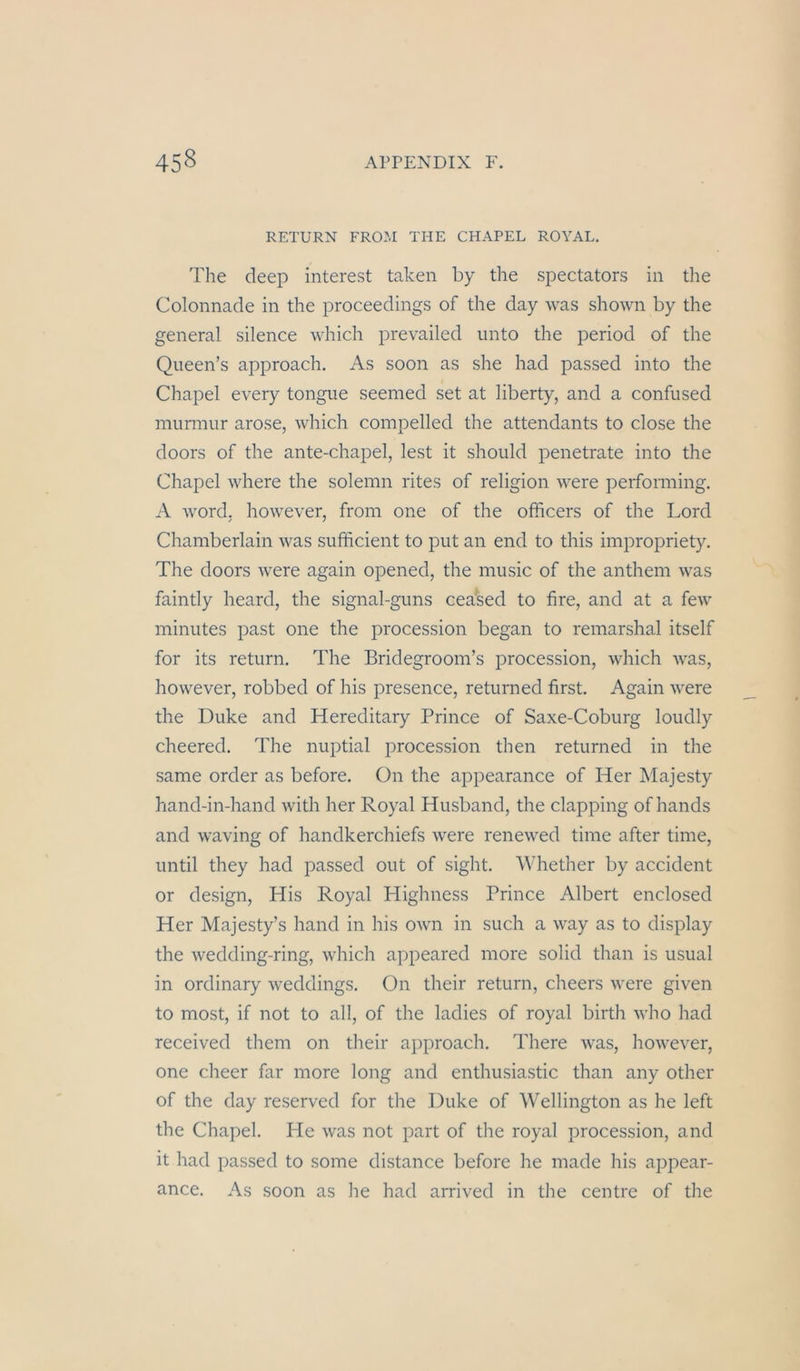 RETURN FROM THE CHAPEL ROYAL. The deep interest taken by the spectators in the Colonnade in the proceedings of the day was shown by the general silence which prevailed nnto the period of the Qneen’s approach. As soon as she had passed into the Chapel every tongue seemed set at liberty, and a confused miirmur arose, which comjDelled the attendants to dose the doors of the ante-chapel, lest it should penetrate into the Chapel where the solemn rites of religion were peiforming. A Word, however, from one of the officers of the Lord Chamberlain was sufficient to put an end to this impropriety. The doors were again opened, the music of the anthem was faintly heard, the signal-guns ceased to fire, and at a few miniites past one the procession began to remarshal itself for its retiirn. The Bridegroom’s procession, which was, however, robbed of his presence, returned first. Again were the Duke and Hereditary Prince of Saxe-Coburg loudly cheered. The nuptial procession then returned in the same order as before. ün the appearance of Her Majesty hand-in-hand with her Royal Husband, the clapping of hands and waving of handkerchiefs were renewed time after time, until they had passed out of sight. ^^dlether by accident or design, Plis Royal Highness Prince Albert enclosed Her Majesty’s hand in his OAvn in such a way as to display the wedding-ring, which appeared more solid than is usual in ordinary weddings. On their return, cheers were given to most, if not to all, of the ladies of royal birth who had received them on their approach. There was, however, one cheer far more long and enthusiastic than any other of the day reserved for the Duke of Wellington as he left the Chapel. He was not part of the royal procession, and it had passed to some distance before he made his appear- ance. As soon as he had arrived in the centre of the