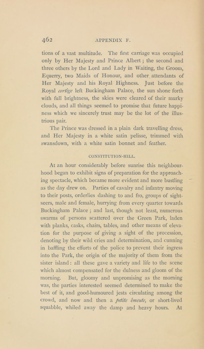 tions of a vast multitude. The first carriage was occupied only by Her Majesty and Prince Albert; the second and three others by the Lord and Lady in Waiting, the Groom, Equerry, two Maids of Honour, and other^ attendants of Her Majesty and his Royal Highness. Just before the Royal cortege left Buckingham Palace, the sun shone forth with full brightness, the skies were cleared of their murky clouds, and all things seemed to promise that future happi- ness which we sincerely trust may be the lot of the illus- trious pair. The Prince was dressed in a plain dark travelling dress, and Her Majesty in a white satin pelisse, trimmed with swansdown, with a white satin bonnet and feather. CONSTITUTION-HILL. At an hour considerably before sunrise this neighbour- hood began to exhibit signs of preparation for the approach- ing spectacle, which became more evident and more bustling as the day drew on. Parties of cavalry and infantry moving to their posts, orderlies dashing to and fro, groups of sight- seers, male and female, hurrying from every quarter towards Buckingham Palace ; and last, though not least, numerous swarms of persons scattered over the Green Park, laden with planks, casks, chairs, tables, and other means of eleva- tion for the purpose of giving a sight of the procession, denoting by their wild cries and determination, and cunning in baffling the efforts of the police to prevent their ingress into the Park, the origin of the majority of them from the sister island: all these gave a variety and life to the scene which almost compensated for the dulness and gloom of the morning. But, gloomy and unpromising as the morning was, the parties interested seemed determined to make the best of it, and good-humoured jests circulating among the crowd, and now and then a pctite erneute^ or short-lived squabble, whiled away the damp and heavy hours. At