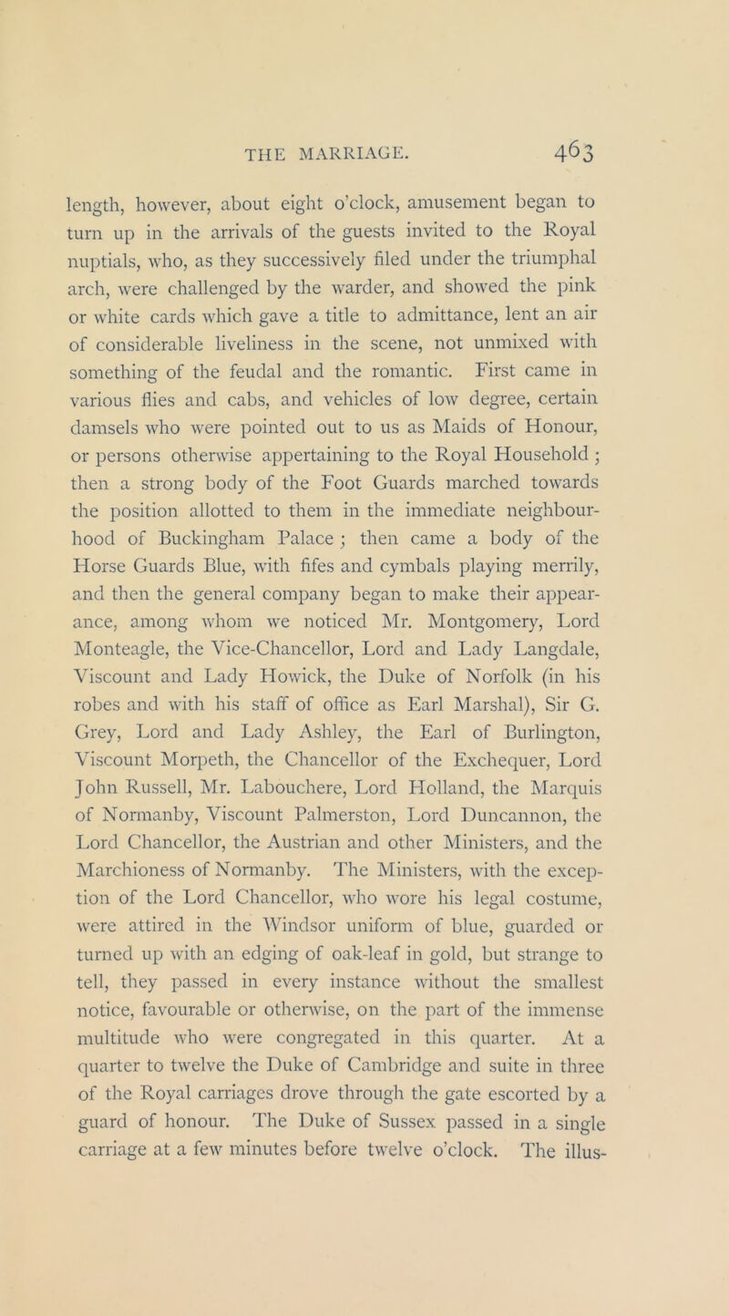 length, however, about eight o’clock, amusement began to turn up in the arrivals of the guests invited to the Royal nuptials, who, as they successively filed under the triumphal arch, were challenged by the warder, and showed the pink or white cards which gave a title to admittance, lent an air of considerable liveliness in the scene, not unmixed with something of the feudal and the romantic. First came in various flies and cabs, and vehicles of low degree, certain damseis who were pointed out to us as Maids of Honour, or persons othenvise appertaining to the Royal Household ; then a strong body of the Foot Guards marched towards the Position allotted to them in the immediate neighbour- hood of Buckingham Palace ; then came a body of the Horse Guards Blue, with fifes and cymbals playing merrily, and then the general Company began to make their appear- ance, among whom we noticed Mr, Montgomery, Lord Monteagle, the Vice-Chancellor, Lord and Lady Langdale, Viscount and Lady Howiek, the Duke of Norfolk (in his robes and with his staff of office as Earl Marshai), Sir G. Grey, Lord and Lady Ashley, the Earl of Burlington, Viscount Morpeth, the Chancellor of the Exchequer, Lord John Russell, Mr. Labouchere, Lord Flolland, the Marquis of Normanby, Viscount Palmerston, Lord Duncannon, the Lord Chancellor, the Austrian and other Ministers, and the Marchioness of Normanby. The Ministers, with the excep- tion of the Lord Chancellor, who wore his legal costume, were attired in the Windsor uniform of blue, guarded or turned up with an edging of oak-leaf in gold, but stränge to teil, they passed in every instance without the smallest notice, favourable or otherwise, on the part of the immense multitude who were congregated in this quarter. At a quarter to twelve the Duke of Cambridge and suite in three of the Royal carriages drove through the gate escorted by a guard of honour. The Duke of Sussex. passed in a single carriage at a few minutes before twelve o’clock. The illus-