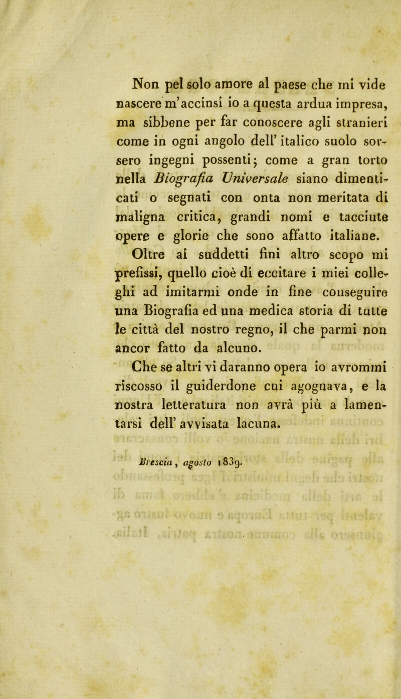 ( Non pel solo amore al paese che mi vide nascere m’accinsi io a questa ardua impresa, ma sibbene per far conoscere agli stranieri come in ogni angolo dell’ italico suolo sor- sero ingegni possenti; come a gran torto nella Biografia Universale siano dimenti- cati o segnati con onta non meritata di maligna critica, grandi nomi e tacciute opere e glorie che sono affatto italiane. Oltre ai suddetti fini altro scopo mi prefissi, quello cioè di eccitare i miei colle^ ghi ad imitarmi onde in fine conseguire lina Biografia ed una medica storia di tutte le città del nostro regno, il che parrai non ancor fatto da alcuno. Che se altri vi daranno opera io avrommi riscosso il guiderdone cui agognava, e la nostra letteratura non avrà più a lamen- tarsi deir avvisata lacuna. JJiescia, agosto 1839.