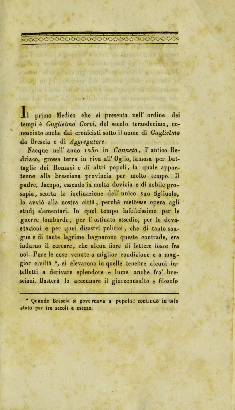 T Il primo Medico che si presenta nell’ ordine dei tempi è Guglielmo Coroi^ del secolo terzodecimo, co- nosciuto anche dai cronicisti sotto il nome di Guglielmo (da Brescia e di Aggregatore. Nacque nell’anno laSo in Canneto ^ 1’antico Be- (driaco^ ‘grossa terra in riva all’ Oglio, famosa per bat- taglie dei Romani e di altri popoli^ la quale appar- tenne alla bresciana provincia per molto tempo. Il padre, Jacopo, essendo in molla dovizia e di nobile pro- sapia, scorta la ìuclinazioue dell’unico suo figliuolo, lo avviò alla nostra città, perchè mettesse opera agli studj elementari. In quel tempo infelicissimo per le guerre lombarde, per 1’ ostinato assedio, per le deva- stazioni e per quei disastri politici, che di tanto san- gue e di tante lagrime bagnarono queste contrade, era indarno il cercare, che alcun fiore di lettere fosse fra noi. Pure le cose venute a miglior condizione e a mag- gior civiltà *, si elevarono in quelle tenebre alcuni in- telletti a derivare splendore e lume anche fra’ bre- sciani. Basterà lo accennare il giureconsulto e filosofo * Quando Brescia si governava a popolo: continuò io tale stato per tre secoli e mezzo. #