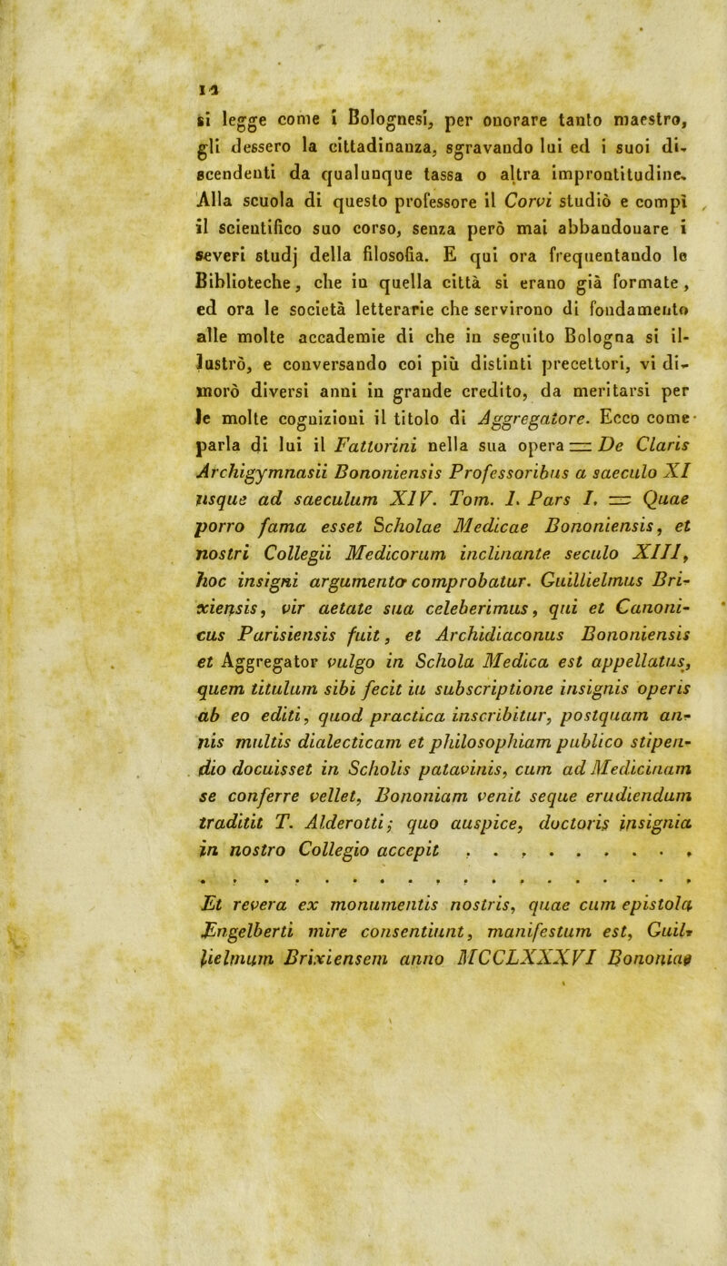 si legge come \ Bolognesi, per onorare tanto maestro, gli dessero la cittadinanza, sgravando lui ed i suoi di-* gcendeuti da qualunque tassa o altra improntitudine. Alla scuola di questo professore il Corvi studiò e compì , il scientifico suo corso, senza però mai abbandonare i severi studj della filosofia. E qui ora frequentando le Biblioteche, che in quella città si erano già formate, ed ora le società letterarie che servirono di fondamento alle molte accademie di che in seguito Bologna si il- lustrò, e conversando coi più distinti precettori, vi di*- moro diversi anni in grande credito, da meritarsi per le molte cognizioni il titolo di Jggregaiore. Ecco come- parla di lui il Fattorini nella sua opera zz: De Claris Archigymnasii Bononiensìs Professoribns a saeculo XI ìisque ad saeculum XIV. Tom. 1. Pars I, zz: Quae porro fama esset ^cholae Medicae Bononìensis, et nostri Collega Medicorum incrinante secalo XIII^ hoc insigni argumentor comprobatur. Guillielmus Bra xierpsis, vir aetate sua celeberimiis, qui et Canoni- cas Parisiensis fait, et Archidiaconas Bononiensìs et Aggregator vulgo in Schola Medica est appellatus, quem titulum sibi fecit iu subscriptione iiisignis operis ab eo editi, quod practica inscribitur, postquam an- nis mnltis dialecticam et philosophiam publico stipen- dio docuis set in Scliolis patavinis, cum ad Medicinam se conferre vellet, Bononiam venit seque erudiendum tradita T. Alderottij quo auspice, doctoris insignia in nostro Collegio accepii • • • • Et revera ex moniimeiitis nostris, quae cum epistola Engelberti mire consentiunt, manifestum est, GuiU lielmum Brixiensem anno MCCLXXXVI Bononiam