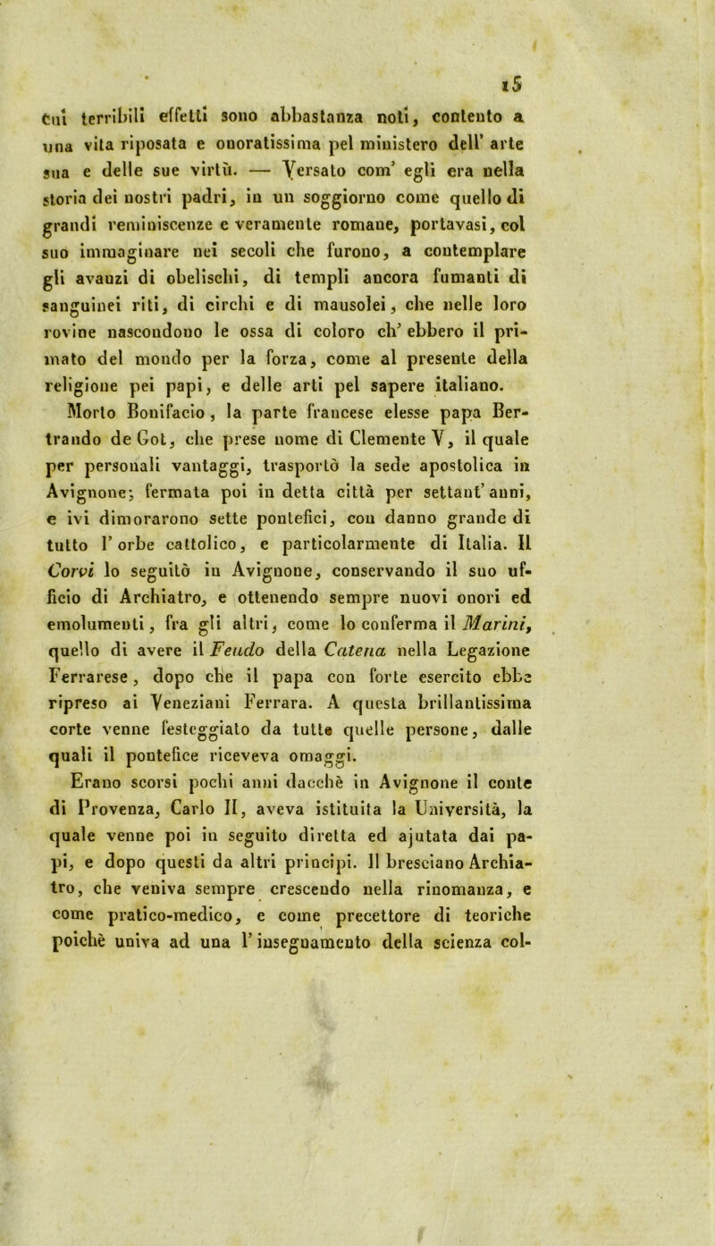 Cui terribili effetti sono abbastanza noli, contento a una vita riposata e onoratissima pel ministero dell’ arte 8iia e delle sue virtù. — Yersato com’ egli era nella storia dei nostri padri, in un soggiorno come quello di grandi reminiscenze e veramente romane, portavasi, eoi suo immaginare nei secoli che furono, a contemplare gli avanzi di obelischi, di templi ancora fumanti di sanguinei riti, di circhi e di mausolei, che nelle loro rovine nascondono le ossa di coloro eh’ ebbero il pri- mato del mondo per la forza, come al presente della religione pei papi, e delle arti pel sapere italiano. Morto Bonifacio , la parte francese elesse papa Ber- trando deGot, che prese nome di Clemente V, il quale per personali vantaggi, trasportò la sede apostolica in Avignone-, fermala poi indetta città per settaut’anni, € ivi dimorarono sette pontefici, con danno grande di tutto Torbe cattolico, e particolarmente di Italia. Il Corsoi lo seguitò in Avignone, conservando il suo uf- ficio di Archiatro, e ottenendo sempre nuovi onori ed emolumenti, fra gli altri, come lo conferma il il/ari/2/, quello di avere il Feudo della Catena nella Legazione Ferrarese, dopo che il papa con forte esercito ebbe ripreso ai Yeneziani Ferrara. A questa brillantissima corte venne festeggialo da tutt« quelle persone, dalle quali il pontefice riceveva omaggi. Erano scorsi pochi anni dacché in Avignone il conte dì Provenza, Carlo II, aveva istituita la Università, la quale venne poi in seguito diretta ed ajutata dai pa- pi, e dopo questi da altri princìpi. 11 bresciano Archia- tro, che veniva sempre crescendo nella rinomanza, c come pratico-medico, e come precettore di teoriche poiché univa ad una T insegnamento della scienza col-