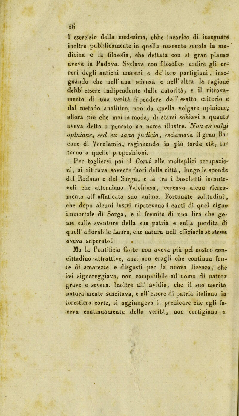 1* esercizio della medesima, ebbe incarico di iusegiiilfe inoltre pubblicamente in quella nascente scuola la me- * dicina e la filosofia, che dettata con sì gran plauso aveva in Padova. Svelava con filosofico ardire gli er- rori degli antichi maestri e de’ loro partigiani, inse- gnando che nell’ una scienza e nell’ altra la ragione debb’ essere indipendente dalle autorità, è il ritrova- mento di una verità dipendere dall’ esatto criterio é dal metodo analitico, uon da quella volgare opinione,' allora più che mai in moda, di starsi schiavi a quanto aveva detto o pensalo un nome illustre. IVon ex valgi opinione, sed ex sano judìcio, esclamava il grau Ba- cone di Verulamìo, ragionaudo in più tarda età, in- torno a quelle proposizioni. l^er togliersi poi il Corvi alle molteplici occupazio- ni, si ritirava sovente fuori della città, luugo le sponde del Rodano e del Sorga, e là tra i boschetti incante- voli che attorniano Valehiusa, cercava alcun rlcrea- meuto all’affaticato suo animo. Fortunate solitudini , che dopo alcuni lustri rlpetevauo i canti di quel ciguir immortale di Sorga, e il fremito di uua lira che ge- me sulle sventure della sua patria e sulla perdita cti queir adorabile Laura, che natura nell’ effigiarla sè stessa aveva superato! • Ma la Poullficla Corte non aveva più pel nostro con- cittadino attrattive, anzi uon eragll che continua fon- ie dì amarezze e disgusti per la nuova licenza,' che ivi signoreggiava, non compatibile ad uomo di natura grave e severa. Inoltre all’ invidia, che il suo merito naturalmente suscitava, e all’essere di patria italiauo in forestiera corte, si aggiungeva il predicare che egli fa- ceva continuamente della verità, uon cortigiano a