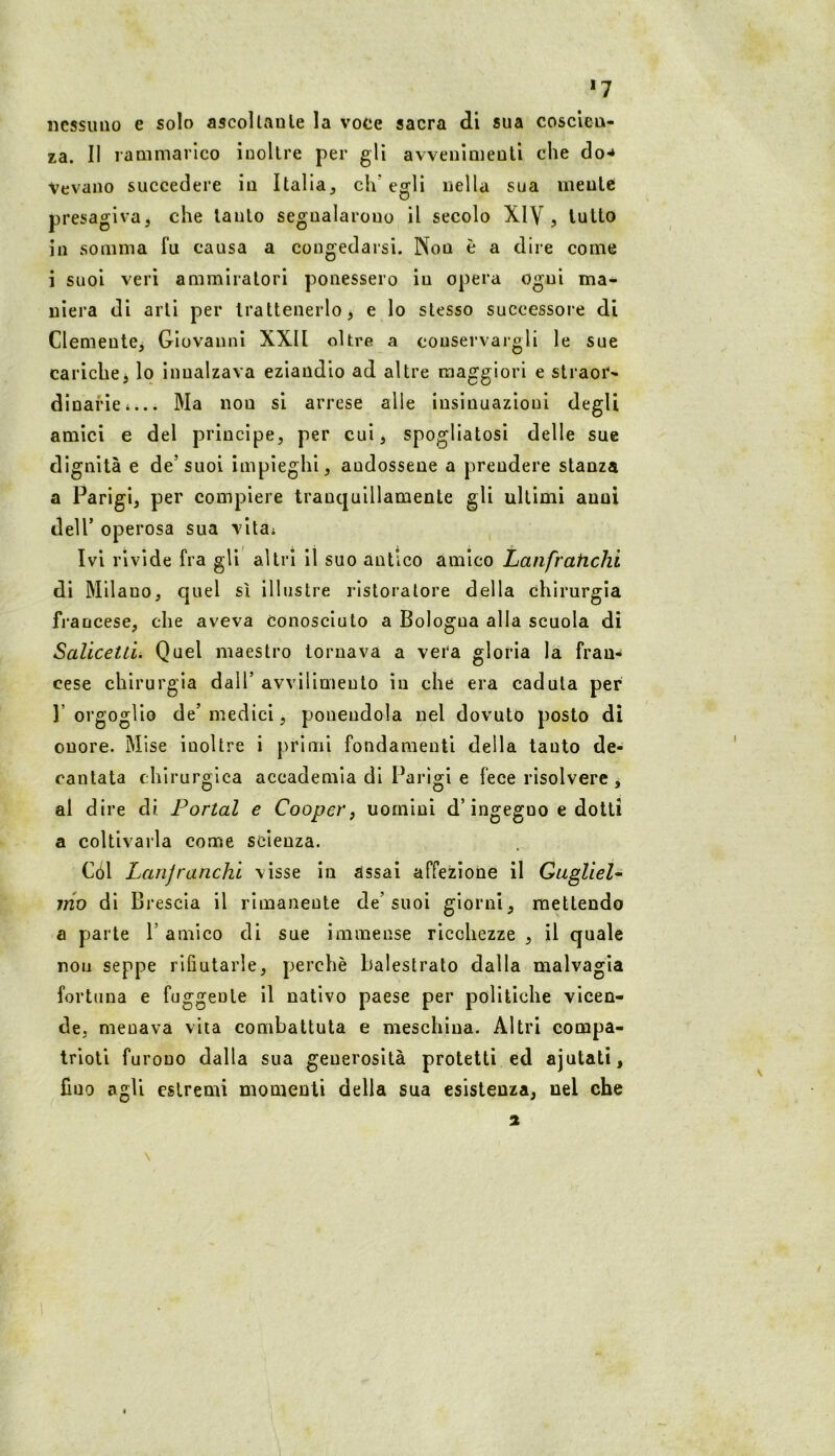 *7 nessuno e solo ascoltaule la voce sacra di sua cosclea- za. Il rammarico ioollre per gli avvenlmeuti che do** Vevano succedere iu Italia, ch'egli nella sua meule presagiva, che lauto segualarouo il secolo XIV, lutto in somma fu causa a congedarsi. Non è a dire come i suoi veri ammiratori ponessero in opera ogni ma- niera di arti per trattenerlo, e Io stesso successore di ClemeutCj Giovanni XXll oltre a conservargli le sue carichej lo innalzava eziandio ad altre maggiori e straor- dinarie*... Ma non si arrese alle insinuazioni degli amici e del principe, per cui, spogliatosi delle sue dignità e de’suoi impieghi, andossene a prendere stanza a Parigi, per compiere tranquillamente gli ultimi anni deir operosa sua vita* Ivi rivide fra gli altri il suo antico amico Laiifrahclii di Milano, quel sì illustre ristoratore della chirurgia fi’ancese, che aveva conosciuto a Bologna alla scuola di Salicetti. Quel maestro tornava a vera gloria la fran-* cese chirurgia dall’ avvilimento in che era caduta per 1’ orgoglio de’ medici, ponendola nel dovuto posto dì onore. Mise inoltre i primi fondamenti della tanto de- cantata chirurgica accademia di Parigi e fece risolvere , al dire di Portai e Cooper, uomini d’ingegno e dotti a coltivarla come scienza. Cól Lanjranchl visse iu assai affezione il Gugliel- mo di Brescia il rimanente de’suoi giorni, mettendo a parte 1’ amico di sue immense ricchezze , il quale non seppe rifiutarle, perchè balestrato dalla malvagia fortuna e fuggente il nativo paese per politiche vicen- de. menava vita combattuta e meschina. Altri compa- trioti furono dalla sua generosità protetti ed ajutatì, fino agli estremi momenti della sua esistenza, nel che