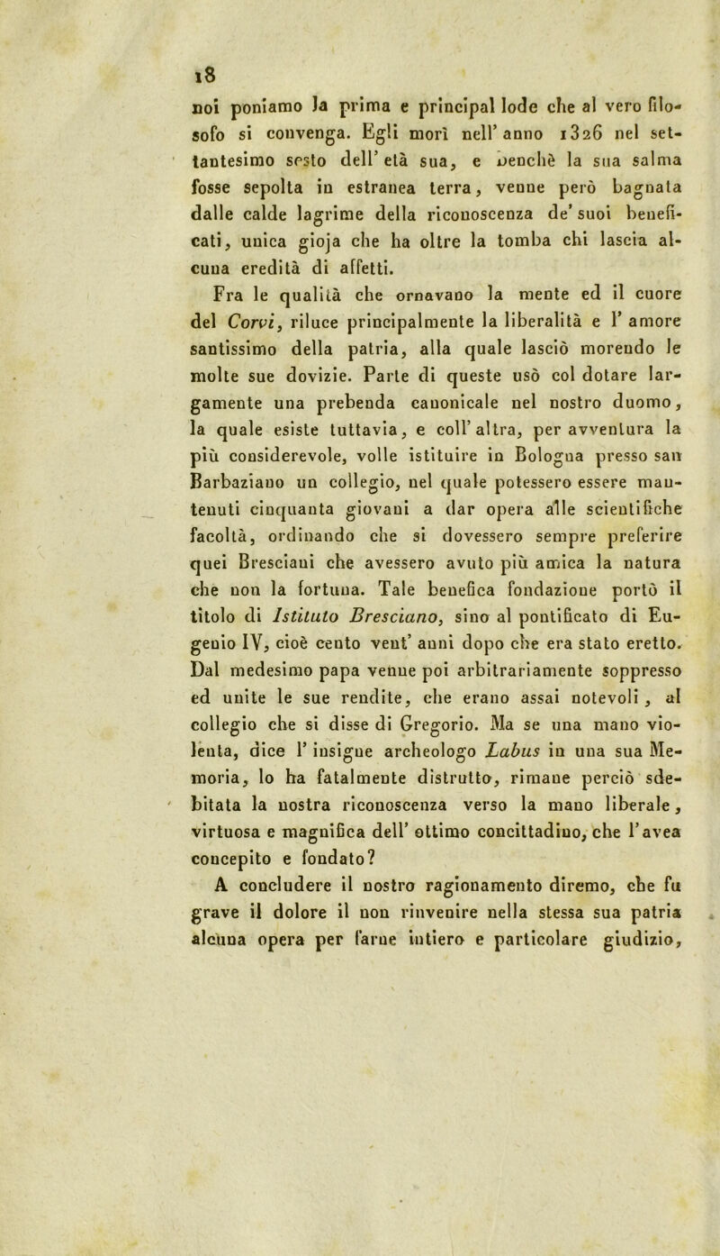 noi poniamo )a prima e principal lode che al vero filo- sofo si convenga. Egli morì nell’anno 1826 nel set- tantesimo sesto dell’ età sua, e i>enchè la sua salma fosse sepolta in estranea terra, venne però bagnala dalle calde lagrime della riconoscenza de' suoi benefi- cati, unica gìoja che ha oltre la tomba chi lascia al- cuna eredità di affetti. Fra le qualità che ornavaoo la mente ed II cuore del Corvi, riluce principalmente la liberalità e 1’ amore santissimo della patria, alla quale lasciò morendo le molte sue dovizie. Parte di queste usò col dotare lar- gamente una prebenda canonicale nel nostro duomo, la quale esiste tuttavia, e coll’altra, per avventura la più considerevole, volle istituire in Bologna presso san Barbaziauo un collegio, nel quale potessero essere man- tenuti cinquanta giovani a dar opera alle scientifiche facoltà, ordinando che si dovessero sempre preferire quei Bresciani che avessero avuto più aordca la natura che non la fortuna. Tale benefica fondazione portò il titolo di Istituto Bresciano, sino al pontificato di Eu- genio IV, cioè cento vent’ anni dopo che era stato eretto. Dal medesimo papa venne poi arbitrariamente soppresso ed unite le sue rendite, che erano assai notevoli, al collegio che si disse di Gregorio. Ma se una mano vio- lenta, dice r insigne archeologo Labus in una sua Me- moria, lo ha fatalmente distrutto, rimane perciò sde- bitata la nostra riconoscenza verso la mano liberale, virtuosa e magnifica dell’ ottimo concittadino, che l’avea concepito e fondato? A concludere il nostro ragionamento diremo, che fu grave il dolore il non rinvenire nella stessa sua patria alcuna opera per farne intiero e particolare giudizio.