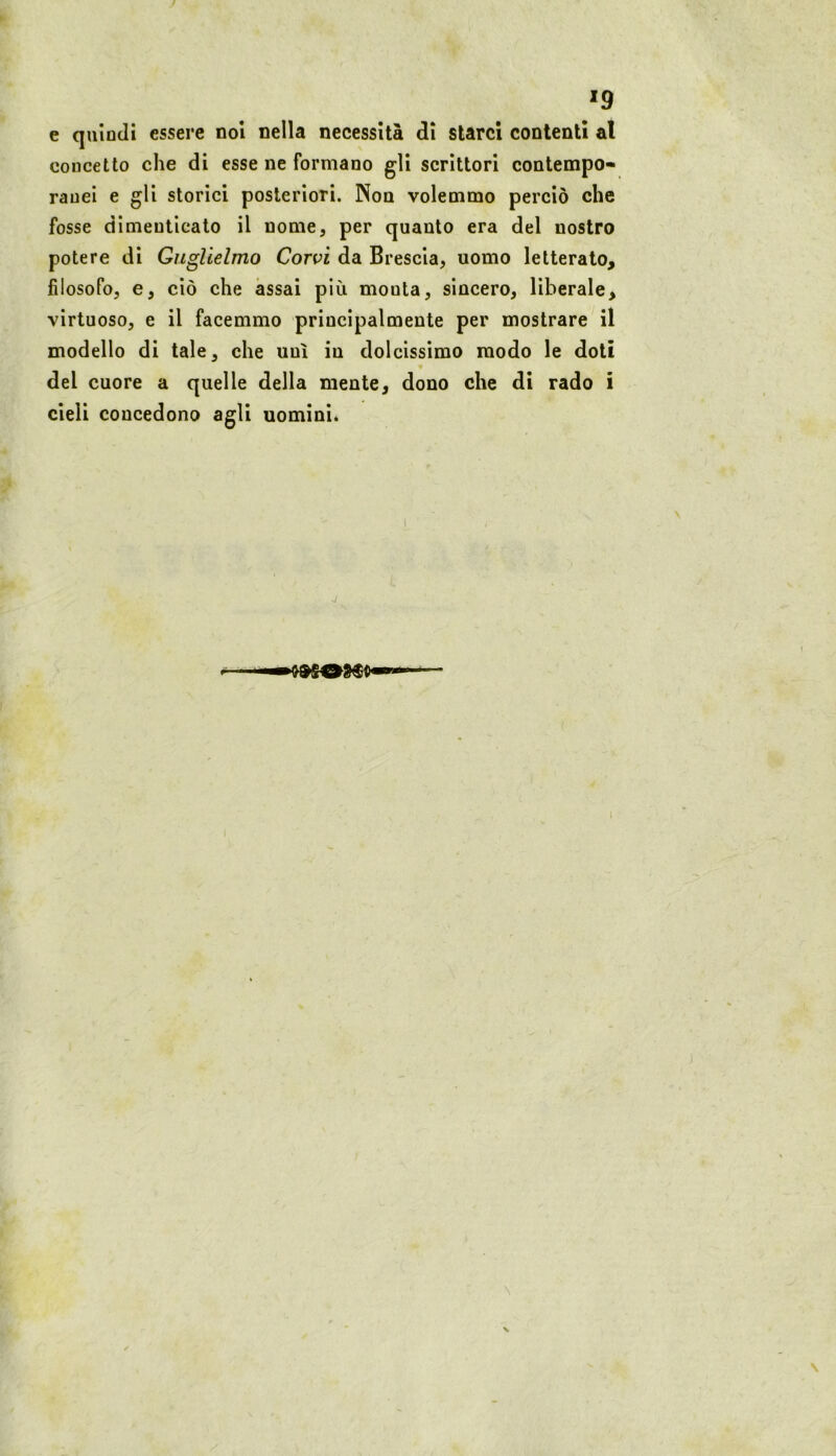 *9 e quindi essere noi nella necessità di starci contenti al concetto che di esse ne formano gli scrittori contempo- ranei e gli storici posteriori. Non volemmo perciò che fosse dimenticato il nome, per quanto era del nostro potere di Guglielmo Corvi da Brescia, uomo letterato, filosofo, e, ciò che assai più monta, sincero, liberale, virtuoso, e il facemmo principalmente per mostrare il modello di tale, che unì in dolcissimo modo le doti del cuore a quelle della mente, dono che di rado i cieli concedono agli uominié