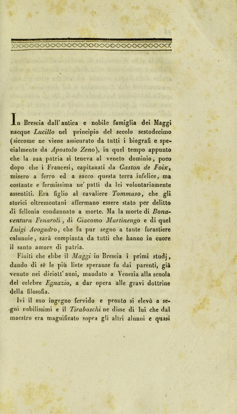 In Brescia dall’antica e nobile famiglia del Maggi nacque Lucilio nel principio del secolo sestodecìmo (siccome ne viene assicurato da tutti i biografi e spe- cialmente da Apostolo Zeno), in quel tempo appunto che la sua patria si teneva al veneto dominio, poco dopo che i Francesi j capitanali da Qaston de Foix, misero a ferro ed a sacco questa terra infelice, ma costante e fermissima ne’ patti da lei volontariamente assentiti. Era fìllio al cavaliere Tommaso. che ffli storici oltremontani affermano essere stato per delitto di fellonia condannato a morte. Ma la morte di Bona-' ventura Fenaroli, di Giacomo Martinengo e di quel Luigi Avogadro, che fu pur segno a tante forastiere calunnie, sarà compianta da tutti che hanno in cuore il santo amore di patria. Finiti che ebbe il Maggi in Brescia i primi studj, dando di sè le più liete speranze fu dai parenti, già venuto nei diciott’anni, mandato a Venezia alla scuola del celebre Egnazio, a dar opera alle gravi dottrine della filosofia. Ivi il suo ingegno fervido e pronto si elevò a se- gni robilissimi e il Tiraboschi ne disse di lui che dal maestro era magnificato sopra gli altri alunni c quasi