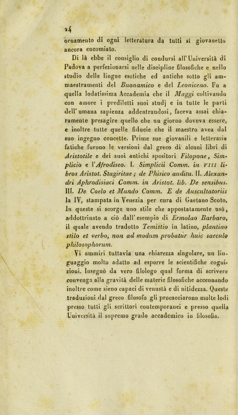 a4 oroamento di ogni lelteralura da tutti si giovanetto ancora encomiato. Di là ebbe il consiglio di condursi all’Università di Padova a perfezionarsi nelle discipline filosofiche e nello studio delle lingue esotiche ed antiche sotto gli am-» maeslramenti del Buonamico e del Leoniceno. Fu a quella lodatissima Accademia che il Mag^i coltivando con amore i prediletti suoi studj e in tutte le parti dell’umana sapienza addentrandosi, faceva assai chia- ramente presagire quello che un giorno doveva essere, e inoltre tutte quelle fiducie che il maestro avea dal suo ingegno concette. Prime sue giovanili e letterarie fatiche furono le versioni dal greco di alcuni libri di Aristotile e dei suoi antichi spositeli Filopone, Sim^ plicìo e VAfrodiseo. I. Simplicii Comm, in Fin li-- bros Aristot. Stagiritae ; de Phisico audita. II. Alexan^ dri Aphrodisiaci Comm. in Aristot. lib. De sensibus. III. De Coelo et Mando Comm. E de Aascaltatoriis la IV, stampata in Venezia per cura di Gaetano Scoto, In queste si scorge uno stile che appostatamente usòj, addottrinato a ciò dall’esempio di Ermolao Barbaro^ il quale avendo tradotto Temistio in latino, plautino stilo et verboy non ad rnodam probatar huiQ saeculo philosophoram. Vi ammiri tuttavìa una chiarezza singolare, un lin- guaggio molto adatto ad esporre le scientifiche cognip zioni. Insegnò da vero filologo qual forma di scrivere convenga alla gravità delle materie filosofiche accennando inoltre come sieno capaci di venustà e di nitidezza. Queste traduzioni dal greco filosofo gli procacciarono molte lodi presso tutti gli scrittori contemporanei e presso quella Uuiversità il supremo grado accademico iu filosofia, /